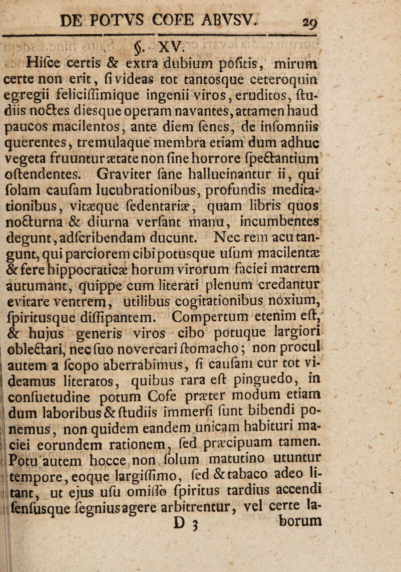 '- -~ •' • • “ §~TV. Hilce certis & extra dubium pofids, mirum certe non erit, fi videas tot tantosque ceteroquin egregii feliciffimique ingenii viros,eruditos, ftu- diis noftes diesqueoperam navantes, attamen haud paucos macilentos, ante diem fenes, de infomniis querentes, tremulaque membra etiam dum adhuc vegeta fruuntur aetate non fine horrore fpe&antium oftendentes. Graviter (ane hallucinantur ii, qui folam caulam lucubrationibus, profundis medita¬ tionibus, vitaeque fedentariae, quam libris quos nofturna & diurna verlant manu, incumbentes degunt, adfcribendam ducunt. Nec rem acu tan¬ gunt, qui parciorem cibipotusque ufum macilentae &ferehippocraticae horum virorum faciei matrem autumant, quippe cum literati plenum credantur evitare ventrem, utilibus cogitationibus noxium, fpiritusque diffipantem. Compertum etenim e (t, & hujus generis viros cibo potuque largiori obleftari, nec fuo novercari ftomacho; non procul 1 autem a (copo aberrabimus, fi caulam cur tot vi* 1 deamus literatos, quibus rara eft pinguedo, in | confuetudine potum Cofe praeter modum etiam 1 dum laboribus & ftudiis immerfi funt bibendi po¬ nemus , non quidem eandem unicam habituri ma- liciei eorundem rationem, fed praecipuam tamen. Potu autem hocce non (olum matutino utuntur : tempore,eoque largifiimo, (ed&tabaco adeo li¬ tant, ut ejus ulu omiflo fpiritus tardius accendi jfenfusque fegniusagere arbitrentur, vel certe la- D 3 borum