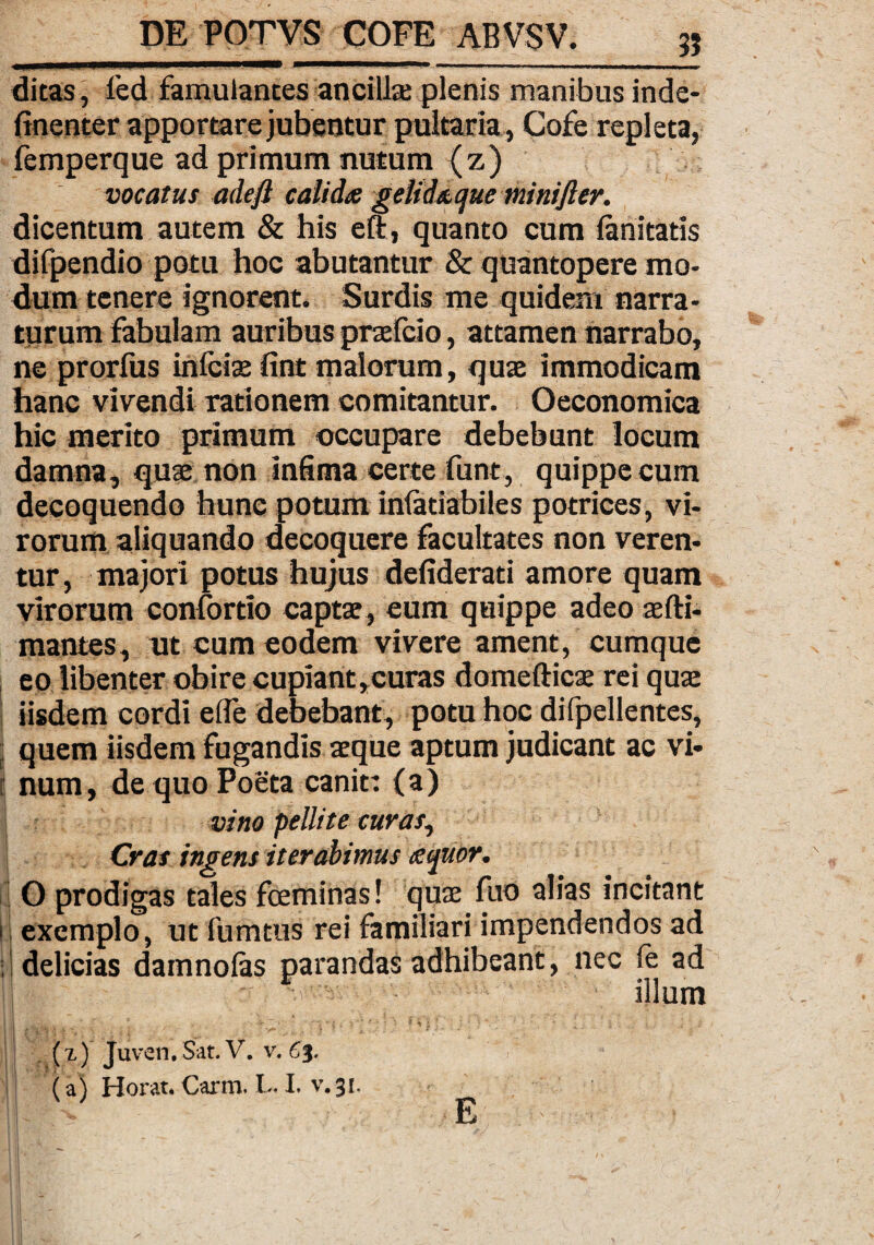 ditas, fed famulantes ancillae plenis manibus inde- finenter apportare jubentur pultaria, Cofe repleta, femperque ad primum nutum (z) vocatus adeft calida gelidaque minijler. dicentum autem & his eft, quanto cum fanitatis difpendio potu hoc abutantur & quantopere mo¬ dum tenere ignorent. Surdis me quidem narra¬ turum fabulam auribus prxfcio, attamen narrabo, ne prorfus infcix fint malorum, qux immodicam hanc vivendi rationem comitantur. Oeconomica hic merito primum occupare debebunt locum damna, qux non infima certe funt, quippe cum decoquendo hunc potum infatiabiles potrices, vi¬ rorum aliquando decoquere facultates non veren¬ tur, majori potus hujus defiderati amore quam virorum confortio captx, eum quippe adeo xfti- mantes, ut cum eodem vivere ament, cumque eo libenter obire cupiant,curas doraefticx rei qux iisdem cordi efle debebant, potu hoc difpellentes, ; quem iisdem fugandis xque aptum judicant ac vi¬ num, de quo Poeta canit: (a) vino pellite curas, Cras ingens iterabimus aquor. O prodigas tales fceminas! qux fuo alias incitant ii exemplo, ut iumtus rei familiari impendendos ad ;! delicias damnolas parandas adhibeant, nec ie ad B'®| - -.i'-illum ' ; ■ * , -.r ”-V* - • v'*J, ”£ { > ' * * 1 1 ? i i ! i • . ; . / (x) Juvcn.Sat. V. v. €%. (3) Hor^tt Currili I-* I* ^ E