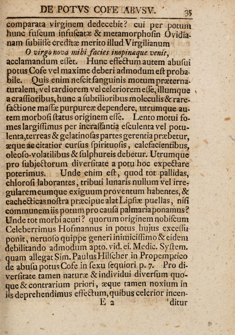 1 ■ ■ ■ -..—— — comparata virginem dedecebit? cui per potum hunc fufcum infufcatse & metamorphofin Ovidia¬ nam fubiifle creditae merito illud Virgilianum 0 virgo nova mihi facies inepinaque venit, acclamandum edet. Hunc effe&um autem abufui potus Cofe vel maxime deberi admodum eft proba¬ bile. Quis enim nelcitfanguinis motum prxterna- turalem, vel tardiorem vel celeriorem ede,illumque a craffioribus,hunc a lubtilioribus molecuiis& rare- faftione madse purpureae dependere, utrumque au¬ tem morbofi ftatus originem ede. Lento motui fo¬ mes largidimus per incradantia efculenta vel potu- lenta,terreas&gelatinolas partes gerentia probetur, seque ac citatior curfus fpirituods, calefacientibus, oleofo-volatilibus & fulphureis debetur. Utrumque pro fubjectorum diverdtate a potu hoc expefiare poterimus. Unde enim eft, quod tot pallidas, chlorofi laborantes, tributi lunaris nullum vel irre? gularemeumque exiguum proventum habentes, & cache&icasnoftra praecipue alat Lipfise puellas, nili communemiis potum pro caufa palmaria ponamus? Unde tot morbi acuti ? quorum originem nobifcum Celeberrimus Hofmannus in potus hujus excedit ponit, neruofoquippe generiinimicidimo&eidem debilitando admodum apto. vid. ei. Medie. Syftem. quam allegat Sim. PaulusHilfcher in Propemptico de abufu potus Cofe in fexu fequiori p. 7. Pro di¬ verdtate tamen naturse & individui diverfum quo¬ que & contrarium priori , seque tamen noxium in iis deprehendimus effe&um,quibus celerior incen- E a 'ditur