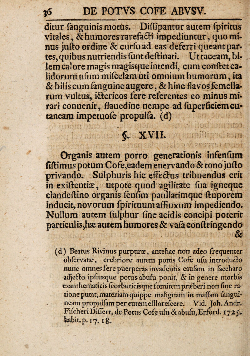 ditur (anguinis motus. DiflTpantur autem fpiritus vitales, & humores rarefafti impediuntur, quomi¬ nus jufto ordine & curfuad eas deferri queant par¬ tes, quibus nutriendis fiint deftinati. Ut taceam, bi¬ lem calore magis magisqueintendi, cum conftet ca¬ lidorum ufum mifcelam uti omnium humorum, ita & bilis cum (anguine augere, & hinc flavos femella¬ rum vultus» iftericos fere referentes eo minus mi¬ rari conuenir, flauedine nempe ad fuperficiemcu* taneam impetuofe propulfa. (d) §. XVII. Organis autem porro generationis infenfum privando. Sulphuris hic effeffus tribuendus erit In exiftentiae, utpote quod agilitate fua igneque clandeftino organis fenfim paullatimque ftuporem Inducit, novorum fpirituurnaffiuxum impediendo. Nullum autem fulphur fine acidis concipi poterit particulis,hae autem humores & vafa conftringendo & (d) Beatus Rivinus purpura?, antehac non adeo frequenter obfervata?, crebriore autem potus Cofe ufti introduco nunc omnes fere puerperas invadentis cauiam in faccharo adje£lo ipfiusque potus abufu ponit, & in genere morbis exanthematicis fcorbuticisque fomitem praeberi non fine ra¬ tione putat, materiam quippe malignam in maffam fangiix- neam propulfam per cutem efflorefcere. Vid. Joh- Andr- Fifcheri Differt, de Fotus Cofeufii& abufu,Erford* 1725* habit.p. 17. ig.