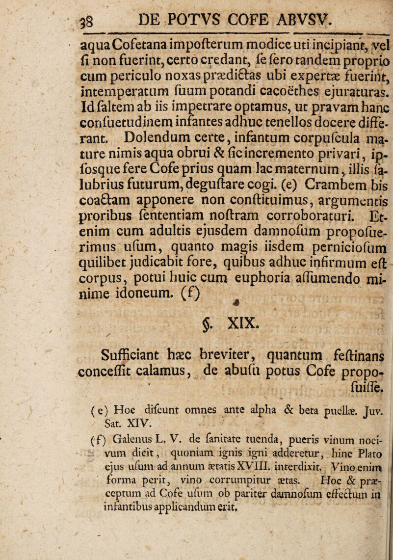 aquaCofetana impofterum modice uti incipiant, vel fi non fuerint, certo credant, fe iero tandem proprio cum periculo noxas prtedi&as ubi expertae fuerint, intemperatum fuum potandi cacoethes ejuraturas. Id faltem ab iis impetrare optamus, ut pravam hanc confuetudinem infantes adhuc tenellos docere diffe¬ rant. Dolendum certe, infantum corpuicula ma¬ ture nimis aqua obrui & ficincremento privari, ip- fosque fere Cofe prius quam lac maternum, illis ia- lubrius futurum, deguftare cogi, (e) Crambem bis coaftam apponere non conftituimus, argumentis proribus fententiam noftram corroboraturi. Et¬ enim cum adultis ejusdem damnofum propofue- rimus ufum, quanto magis iisdem perniciofum quilibet judicabit fore, quibus adhuc infirmum eft corpus, potui huic cum euphoria aifumendo mi¬ nime idoneum, (f) §. XIX. / 7 J * Sufficiant hsec breviter, quantum feftinans conceffit calamus, de abufu potus Cofe propo- fuifle. (e) Hoc difcunt omnes ante -alpha & beta puelte. Tuv. Sat. XIV. (f) Galenus L. V. de fanitate tuenda, pueris vinum noci¬ vum dicit, quoniam ignis igni adderetur, hinc Plato ejus ufum ad annum aetatis XVIII. interdixit. Vino enim forma perit, vino corrumpitur tetas. Hoc & prae¬ ceptum ad Cofe ufum ob pariter damnofum effectum in infantibus applicandum erit.