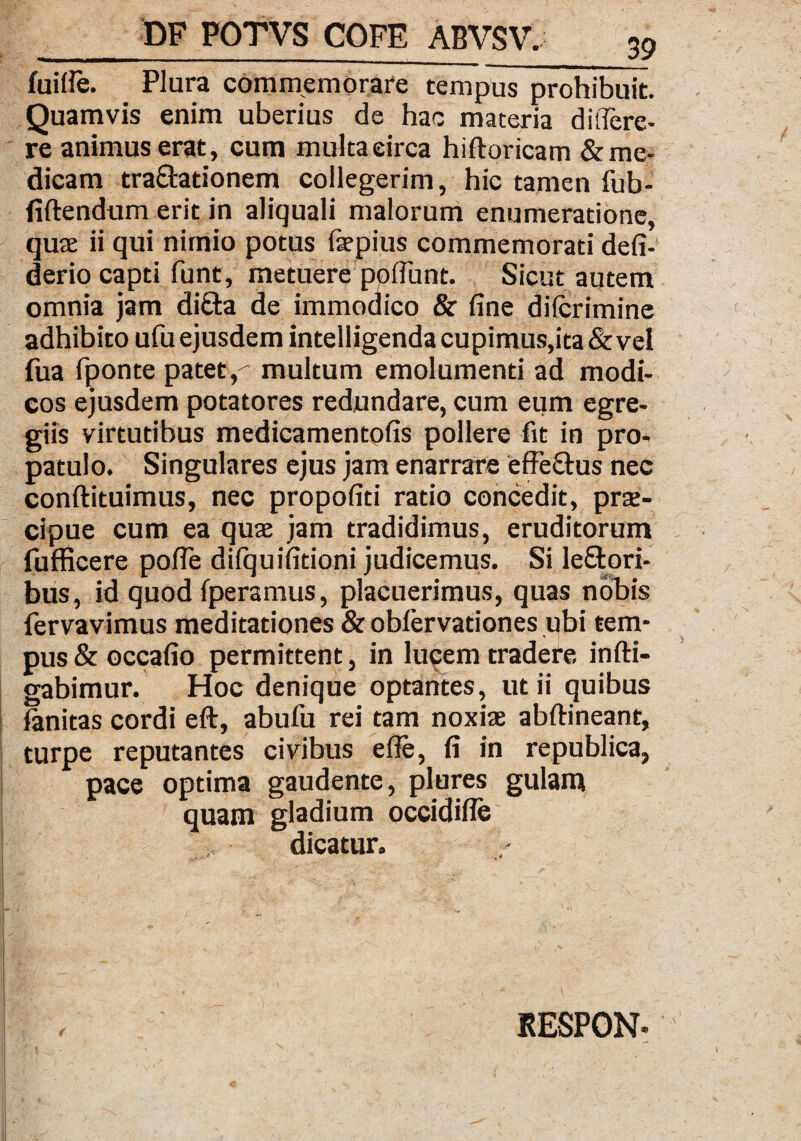 fuitfe. Plura commemorare tempus prohibuit. Quamvis enim uberius de hac materia ditfere- re animus erat, cum multa circa hiftoricam & me¬ dicam traftationem collegerim, hic tamen fub- fiftendum erit in aliquali malorum enumeratione, quae ii qui nimio potus faepius commemorati defi- derio capti funt, metuere poliunt. Sicut autem omnia jam di&a de immodico & fine dilcrimine adhibito ufu ejusdem intelligenda cupimus,ita & vel fua fponte patet f multum emolumenti ad modi¬ cos ejusdem potatores redundare, cum eum egre¬ giis virtutibus medicamentofis pollere fit in pro¬ patulo. Singulares ejus jam enarrare effe&us nec conftituimus, nec propofiti ratio concedit, prae¬ cipue cum ea quae jam tradidimus, eruditorum fufficere pofle dilquifitioni judicemus. Si leftori- bus, id quod fperamus, placuerimus, quas nobis fervavimus meditationes & obfervadones ubi tem¬ pus & occafio permittent, in lucem tradere infti- gabimur. Hoc denique optantes, ut ii quibus fanitas cordi eft, abufii rei tam noxiae abftineant, turpe reputantes civibus effe, fi in republica, pace optima gaudente, plures gulam quam gladium occidifle dicatur. RESPON-