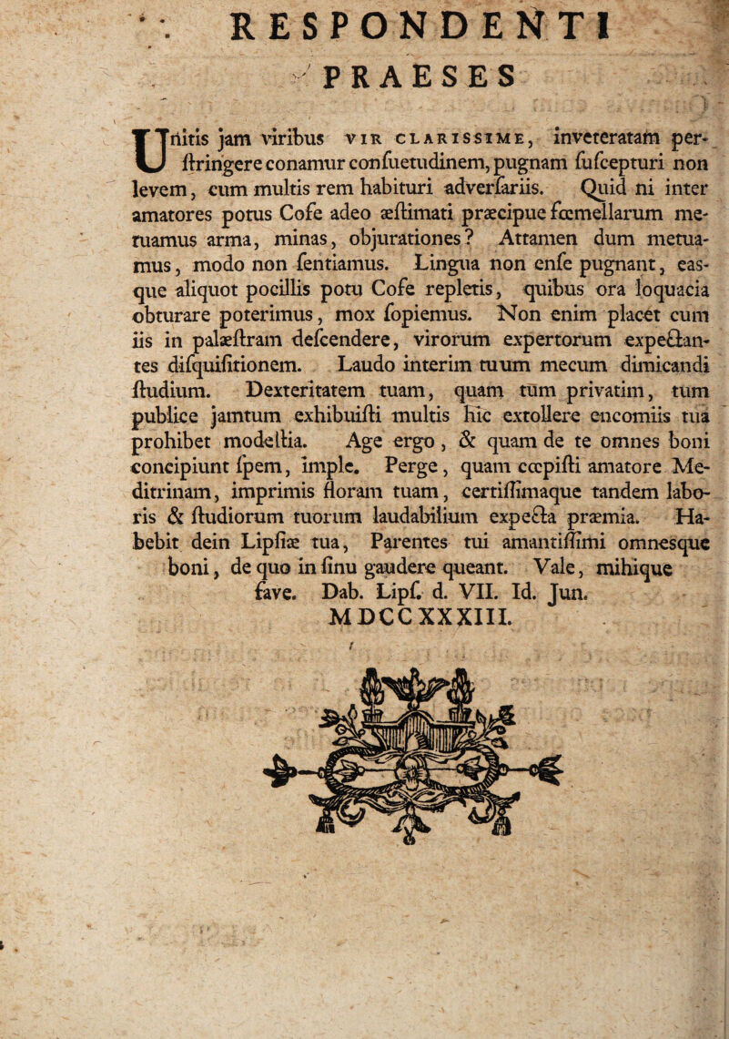 » PRAESES Unitis jam viribus vir clarissime, inveteratam per* ftringere conamur confuetudinem, pugnam fufeepturi non levem, eum multis rem habituri adverfariis. Quid ni inter amatores potus Cofe adeo aeftimati praecipue fcemellarum me* tuamus arma, minas, objurationes? Attamen dum metua¬ mus , modo non fentiamus. Lingua non enfe pugnant, eas- que aliquot pocillis potu Cofe repletis, quibus ora loquacia obturare poterimus, mox fopiemus. Non enim placet cum iis in palaeftram defeendere, virorum expertorum expe&an- tes difquifitionem. Laudo interim tuum mecum dimicandi fludium. Dexteritatem tuam, quam tum privatim, tum publice jamtum exhibuifti multis Hic extollere encomiis tua prohibet modeIlia. Age ergo, & quam de te omnes boni concipiunt fpem, imple. Perge, quam ccepifti amatore Me- ditrinam, imprimis floram tuam, certiftimaque tandem labo¬ ris & ftudiorum tuorum laudabilium expefta pr^mia. Ha¬ bebit dein Lipfise tua, Parentes tui amantiflimi omnesque boni, de quo in finu gaudere queant. Vale, mihique fave. Dab. Lipf. d. VII. Id. Jun. MDCCXXXIII. t