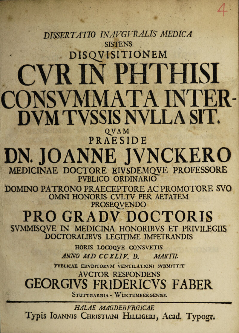 DISSERTATIO INAVGVRALIS MEDICA SISTENS . DISQVISITIONEM CVR IN PHTHISI CONSVMMATAINTER- DVMTVSSISNVLLASIT. QVAM PRAESIDE DN. JOANNE JVNCKERO MEDICINAE DOCTORE EIVSDEMQVE PROFESSORE PVBL1CO ORDINARIO DOMINO PATRONO PRAECEPTORE AC PROMOTORE SVO OMNI HONORIS CVLTV PER AETATEM PROSEQVENDO PRO GRADV DOCTORIS SVMMISQVE IN MEDICINA HONORIBVS ET PRIVILEGIIS DOCTORALIBVS LEGITIME IMPETRANDIS HORIS LOCOQVE CONSVETIS ANNO MD CCXLIV. D. MARTII. PVBLICAE ERVDITORVM VENTILATIONI SVBMITTIT AVCTOR RESPONDENS GEORGIVS FR1DERICVS FABER StUTTGARDIA- WiiRTEMBERGENSiS. HALAE MAGDEBFRGICAE Typis Ioannis Christiani Hilligeri, Acad. Typogr.