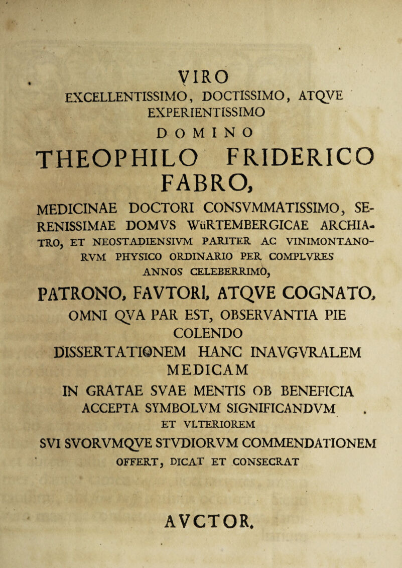 % VIRO \ EXCELLENTISSIMO, DOCTISSIMO, ATQVE EXPERIENTISSIMO DOMINO THEOPHILO FRIDERICO FABRO, MEDICINAE DOCTORI CONSVMMATISSIMO, SE¬ RENISSIMAE DOMVS WiiRTEMBERGICAE ARCHIA¬ TRO, ET NEOSTADIENSIVM PARITER AC VINIMONTANO- RVM PHYSICO ORDINARIO PER COMPLVRES ANNOS CELEBERRIMb, PATRONO, FAVTORI, ATQVE COGNATO, OMNI QVA PAR EST, OBSERVANTIA PIE COLENDO DISSERTATIONEM HANC INAVGVRALEM MEDICAM IN GRATAE SVAE MENTIS OB BENEFICIA ACCEPTA SYMBOLVM SIGNIFICANDVM ET VLTERIOREM SVI SVORVMQVE STVDIORVM COMMENDATIONEM OFFERT, DICAT ET CONSECRAT AVCTOR.
