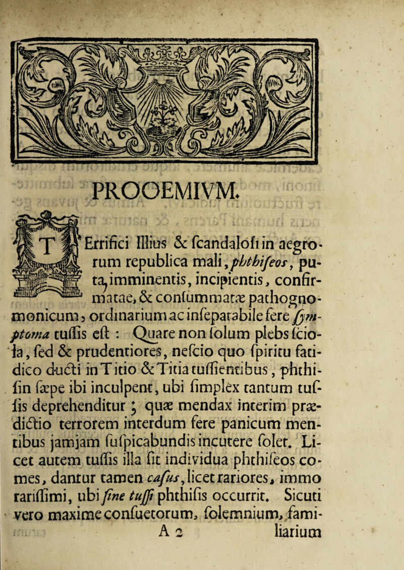 PROOEMIVM. Errifici Illius & fcandalofiin aegro¬ rum republica mal\,phtbifeos, pu- tapmminentis, incipientis, confir¬ matae, & conlummatae pathogno- monicum 5 ordinarium ac infeparabile fere fjm- ptoma tufiis eft : Quare non iolum plebs ifcio- la, fed & prudentiores, nefcio quo fpiritu fati¬ dico ducti in Titio & Titia tuflientibus, phthi- fin faepe ibi inculpent, ubi fimplex tantum tuf- lis deprehenditur \ quae mendax interim prae¬ dictio terrorem interdum fere panicum men¬ tibus jamjam fufpicabundis incutere folet. Li¬ cet autem tuffis illa fit individua phthifeos co¬ mes, dantur tamen cafius, licet rariores, immo rarifiimi, ubi fine tufii phthifis occurrit. Sicuti vero maximeconfuetorum, folemnium, fami- A 2 liarium