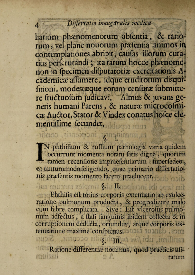 liarium phaenomenorum abfentia, & rario¬ rum 5 vel plane nouorum praefentia animos in contemplationes abripit, caufas illorum cura¬ tius perfcrutandi; ita rarum hocce phaenome¬ non in fpecimen difputatoriae exercitationis A- cademicae aflumere, idque eruditorum disqui- fitioni, modestaeque eorum cenfurae fubmitte- re frucluofum judicavi. Almus & juvans ge¬ neris humani Parens, & naturae microcofmi- cae Au6tor, Stator & Vindex conatus hofce cle- mendllime fecundet. ' | r. IN phthiftum & tuffium pathologia varia quidem occurrunt momenta notatu fatis digna , quorum tamen recenfione impraefentiarum iiiperfedeo, ea tantummodo feligendo, quae primario diflertatio- nis prasfentis momento facem praelucent. §. II. Phthifis eft totius corporis extenuatio ab exulce¬ ratione pulmonum produfta, & progrediente malo cum febre complicata. Sive : Eft vlcerofus pulmo¬ num adfedlus, a ftafi fanguinis ibidem collem & in corruptionem dedutfta, oriundus, atque corporis ex¬ tenuatione maxime confpicuus. §• ni. Ratione differentice notamus, quod praeficis nli- tatum