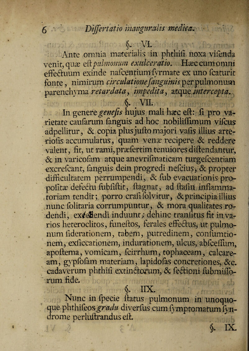 & VI. : Ante omnia materialis in phthiii noxa viienda venit, quas eft pulmonum exulceratio. Ha;c cum omni effectuum exinde nafcentium A rmate ex uno fcaturit fonte, nimirum circulatione[anguinis per pulmonum parenchyma retardata, impedita, atque intercepta. §. . VII. In gener e genefis hujus mali hasc eft: fi pro va¬ rietate caufarum fanguis ad hoc nobiliffimum vifous adpellitur, & copia plusjufto majori valis illius arte¬ riolis accumulatus, quam venae recipere & reddere valent, lit, ut rami,praffertim tenuiores diftendantur, & in varicofam atque anevrifmaticam turgefcentiam excrefcant, fanguis dein progredi nefcius, & propter difficultatem perrumpendi, <Sc fub evacuationis pro- pofita? defedlu iiibfiftit, ftagnat, ad ftaiin Mamma- toriaxn tendit; porro crafifolvitur, & principia illius nunc folitaria corrumpuntur, & mora qualitates ro- 1 dendi, excellendi induunt; dehinc tranlitus fit in va¬ rios heteroclitos, funeftos, ferales effectus, ut pulmo¬ num iiderationem, tabem, putredinem, conlumtio- nem, exiiccationem, indurationem, ulcus, abfceflum, apoftema, vomicam, fcirrhum, tophaceam, caicare- am, gypfofam materiam, lapidofas concretiones, &x. cadaverum phthiii extindtorum, & fectiom iubmiffo- rum fide. §. IIX. Nunc in fpecie ftatus pulmonum in unoquo¬ que phthifeos gradu diveriiis cumlymptomatumiyn- drome perluftrandus eft. / §. IX.