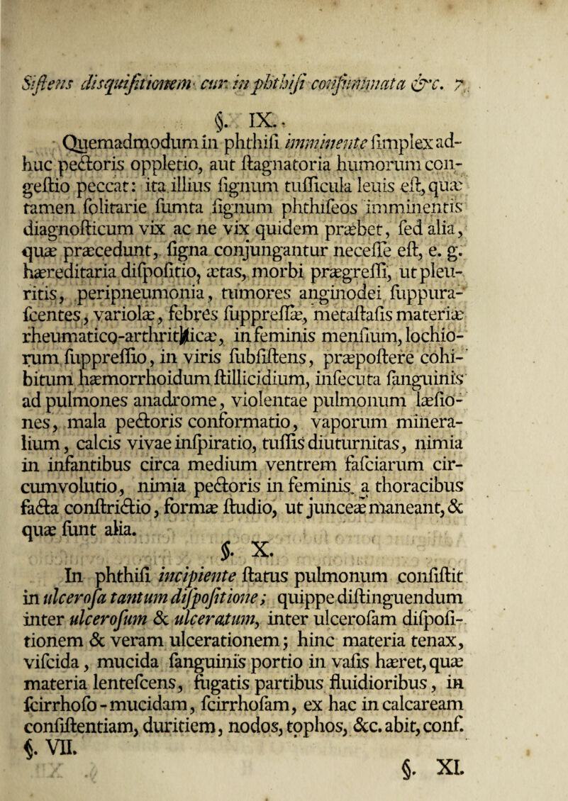 Sifiens dis qui jit ionem cur, in phthifi confnmnatct ocr*c XdJ i/ • 71 p; ix.. Quemadmodum in phthifi imminente fimplex ad¬ huc peftoris oppletio, aut ftagnatoria humorum con- geftio peccat: ita illius lignum tufficula leuis eft,quae tamen folitarie fumta lignum phthifeos imminentis diagnofticum vix ac ne vix quidem praebet, fed alia, qua: procedunt, ligna conjungantur neceffe efi, e. g. hiereditaria difpolitio? aetas, morbi praegrelfi, ut pleu¬ ritis, peripneumonia, tumores anginodei luppura- fcentes, variola, febres luppreflae, metaftalismateria rheumaticQ-arthri#icae, in feminis menfium, lochio- nim fuppreflio, in viris fiibiiftens, praepoflere cohi¬ bitum haemorrhoidum fiillicidium, infecuta languinis ad pulmones anadrome, violentae pulmonum laefio- nes, mala pe&oris conformatio, vaporum minera¬ lium, calcis vivae inlpiratio, tuffis diuturnitas, nimia in infantibus circa medium ventrem fafeiarum cir¬ cumvolutio, nimia pe&oris in feminis, a thoracibus fa&a conflri&io, formae ftudio, ut junceae maneant, & quae limt alia. §. X. In phthifi incipiente Aatus pulmonum confifiit in ulcerofa tantum difpojitione; quippe difiinguendum inter ulcerofum & ulceratum, inter ulcerofam difpofi- tionem & veram ulcerationem; hinc materia tenax, vifeida, mucida languinis portio in vafis haeret, qua: materia lentefcens, fligatis partibus fluidioribus, in Icirrhofo-mucidam, fcirrhofam, ex hac incalcaream confidentiam, duritiem, nodos, tophos, &c. abit, conf. L VII.