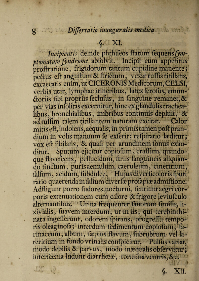 wjk. §• xi. Incipientis deinde phthifeos ftatum fequens/yw- ptornatum fyndrome abfolvit. Incipit cum appetitus proftratione, frigidorum tantum cupidine manente; pedtus eft anguftum&ftridlum, vexat tuflis titillans, excaecatis enim, ut CICERONIS Medicorum, CELSI, verbis utar, lymphae itineribus, latexferofus, emun¬ ctoriis libi propriis feclufus, in fanguine remanet, & per vias infolitas excernitur, hinc ex glandulis trachea¬ libus, bronchialibus, imbribus continuis depluit, & acLtuflim talem titillantem naturam excitat. Calor mitis eft, indolens, aequalis, in primis tamen poft pran¬ dium in volis manuum fe exferit; refpirario laeditur; vox eft fibilans, & quali per arundinem lonus exau¬ ditur. Sputum ejicitur copioliim, crafliim, quando¬ que flavefcens, pellucidum, ftriis fanguineis alitan¬ do tinCtum, puris aemulilm, caeruleum , cineritiurri, falfum, acidum, liibdulce. Hujus di verlicoloris fputi ratio quaerenda in falium diverlieprolapiae admiftione. Adfligunt porro fudores nocturni, fentiunt aegri cor¬ poris extenuationem cum calore & frigore leviufculo alternantibus. Urina frequenter limorum limi lis, li- xivialis, luavem interdum, ut in iis, qui terebinthi- nata ingelferunt, odorem fpirans, progrellu tempo¬ ris oleaginofa; interdum fedimentum copiofum, fa¬ rinaceum, album, faepiusflavum, fubrubrum vel la- reritium in fundo vrinalis conlpicitur. Pulfus variat, modo debilis & parvus, modo inaequalis oblervatur; interfcenia ludunt diarrhoea? , tormina ventris, &c.