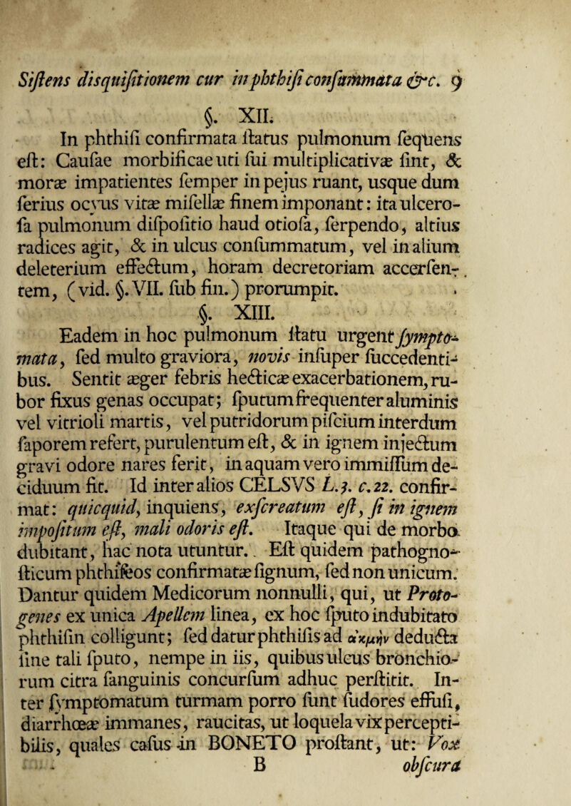 §. XII. In phthiii confirmata ftatus pulmonum feqtiens eft: Caufae morbificaeuti lui multiplicativs fint, & mors impatientes femper in peius ruant, usque dum ferius ocyus vita? mifells finem imponant: itaulcero- fa pulmonum difpolitio haud otiofa, ferpendo, altius radices agit, & in ulcus conliimmatum, vel inalium deleterium effedum, horam decretoriam accerfenr. tem, (vid. §. VII. fub fin.) prorumpit. §. XIII. Eadem in hoc pulmonum ftatu urgent Jympto- mata, fed multo graviora, novis infuper fuccedenti- bus. Sentit sger febris heftics exacerbationem, ru¬ bor fixus genas occupat; fputumfrequenteraluminis vel vitrioli martis, vel putridorum pifcium interdum faporem refert, purulentum eft, & in ignem injectum gravi odore nares ferit, in aquam vero immiflum de¬ ciduum fit. Id inter alios CELSVS L.y c.22. confir¬ mat: qnicquid, inquiens, exjcreatum eft,fi in ignem impofitum eft, mali odoris eft. Itaque qui de morbo, dubitant, hac nota utuntur.. Eft quidem pathogno* tticum phthffeos confirmatae lignum, fed non unicum. Dantur quidem Medicorum nonnulli, qui, ut Proto¬ genes ex unica Apellem linea, ex hoc fputoindubitato phthifin colligunt; fed datur phthills ad dx^v dedudta line tali fputo, nempe in iis, quibus ulcus bronchio¬ rum citra fanguinis concurlum adhuc perftitit. In¬ ter |ymp tornatum turmam porro iimt fudores efPuli, diarrhoeae immanes, raucitas, ut loquela vix percepti¬ bilis, quales cafus -in BONETO proftant, ut: Vox B obfcura