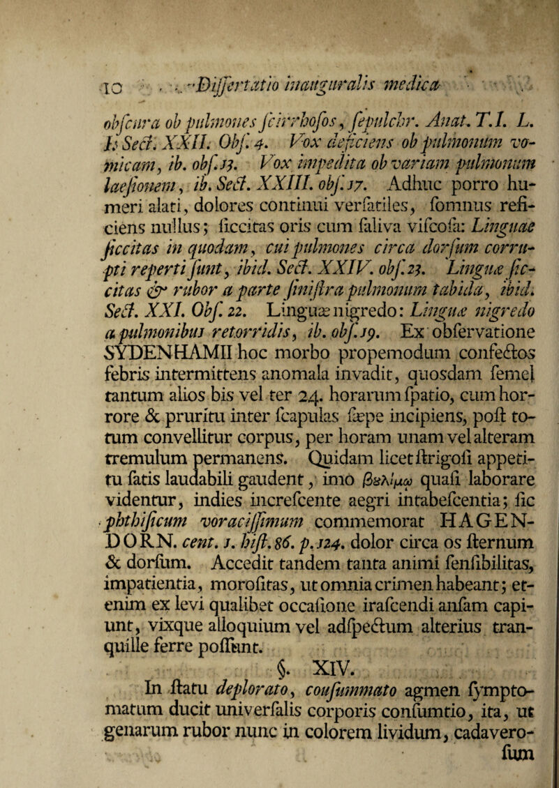 ;o , ,. -Bijfertatio inauguralis medie a- obfcnra ob pulmones fcirrhofos, fepulchr. AnaL T.I. L. h Sed. XXII. Obf.4* Vox deficiens ob pulmonum vo¬ micam, ib. obf.se. Vox impedita ob variam pulmonum laejmieni, ib. Sed. XXIII. obf.sy. Adhuc porro hu¬ meri alati, dolores continui verfatiles, fomnus refi¬ ciens nullus ; llccitas oris cum faliva vifeofa: Linguae fic citas in quodam, cui pulmones circa dorfum corru¬ pti reperti fiunt, -ibici. Sed. XXIV. obf.23. Lingua fe¬ cit as rubor a parte jmiflra pulmonum tabida, ibidi Sed. XXL Obf. 22. Linguae nigredo: Lingua nigredo a pulmonibus retorridis, ib.0bf.j9. Ex obfervatione SYDENHAMII hoc morbo propemodum confe&os febris intermittens anomala invadit, quosdam femej tantum alios bis vel ter 24. horarum fpatio, cum hor¬ rore & pruritu inter (capulas fepe incipiens, pofl to¬ tum convellitur corpus, per horam unam vel alteram tremulum permanens. Quidam licet ftrigoli appeti¬ tu fatis laudabili gaudent, imo (Zshlfia quali laborare videntur, indies increfcente aegri intabefeentia; fic phtbificum voracijfimum commemorat HAGEN- DORN. cent. j. hift.86. p.j24. dolor circa os fternum & dorfum. Accedit tandem tanta animi fenfibilitas, impatientia, morofitas, ut omnia crimen habeant; et¬ enim ex levi qualibet occatione irafeendi anfam capi¬ unt, vixque alloquium vel adipe&um alterius tran¬ quille ferre poflknt. ■§. XIV. In (latu deplorato, coufummato agmen fympto- matum ducit univerfalis corporis confumtio, ita, ut genarum rubor nunc in colorem lividum, cadavero- fum