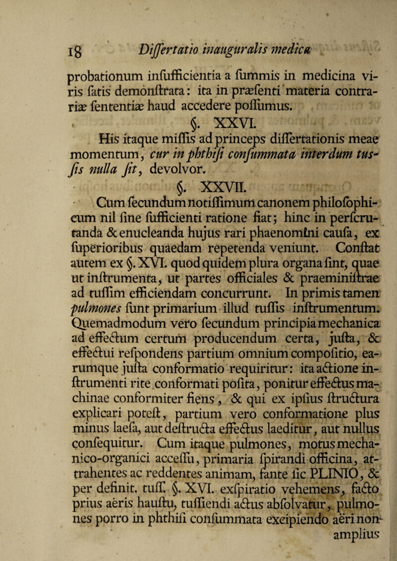 probationum infufficientia a fummis in medicina vi¬ ris fatis' demonftrata: ita in prafenti materia contra¬ ria? fententia? haud accedere poflumus. §. XXVI. His itaque miffis ad princeps diflertationis meae momentum, cur in phthifi confummata interdum tus- (is nulla (it, devolvor. $. XXVII. Cum fecundum notiflimum canonem philofophi- eum nil fine fufficienti ratione fiat; hinc in perfcru- tanda & enucleanda hujus rari phaenomtni caufa, ex (uperioribus quaedam repetenda veniunt. Confiat autem ex §.XVI. quod quidem plura organa fint, quae ut inftrumenta, ut partes officiales & praeminiltrae ad tuffim efficiendam concurrunt. In primis tamen pulmones fiint primarium illud rufiis inftrumentum. Quemadmodum vero fecundum principia mechanica ad effe&um certum producendum certa, jufta, & effectui refpondens partium omnium compofitio, ea- rumque jufta conformatio requiritur: ita actione in¬ fixu menti rite conformati pofita, ponitur effefftus ma¬ chinae conformiter fiens, & qui ex ipfius ttruciura explicari poteft, partium vero conformatione plus minus laefa, autdeftru&a effedtus laeditur, aut nullus confequitur. Cum itaque pulmones, motusmecha- nico-organici accefiii, primaria fpirandi officina, at¬ trahentes ac reddentes animam, fante fic PLINIO, & per definit, tuli! §. XVI. exfpiratio vehemens, facto prius aeris hauftu, tufiiendi a£tus abfolvatur, pulmo¬ nes porro in phthifi confummata excipiendo aeri non- amplius