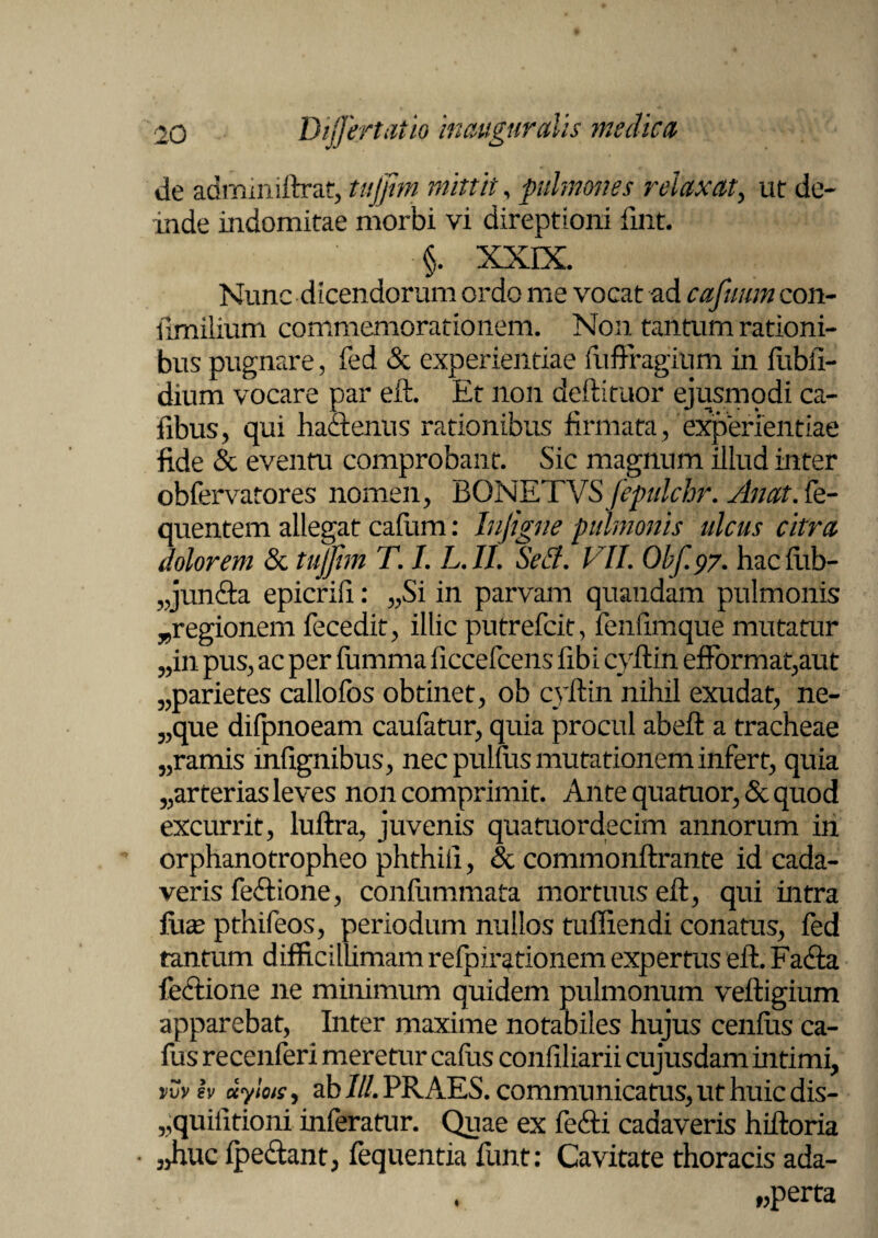 de adminiftrat, tujfim mittit, pulmones relaxat, ut de¬ inde indomitae morbi vi direptioni fmt. §. XXIX. Nunc dicendorum ordo me vocat -ad cafuum con- limilium commemorationem. Non tantum rationi¬ bus pugnare, fed & experientiae fufFragium in fubfi- dium vocare par eft. Et non deftituor ejusmodi ca- fibus, qui haftenus rationibus firmata , experientiae fide & eventu comprobant. Sic magnum illud inter obfervatores nomen, 'BONETVSfepulchr. sinat. Ce- quentem allegat cafum: Infigne pulmonis ulcus citra dolorem & tujfim T. I. L.II. Sed. VII. Obf.97. hacfiib- „jun<fta epicrifi: „Si in parvam quandam pulmonis ^regionem fecedit, illic putrefcit, fenfimque mutatur „in pus, ac per fumma ficcefcens fibi cyftin e£format,aut „parie tes callofos obtinet, ob cyftin nihil exudat, ne- „que difpnoeam caufatur, quia procul abeft a tracheae 5,ramis infignibus, nec pulftis mutationem infert, quia 5,arterias leves non comprimit. Ante quatuor, & quod excurrit, luftra, juvenis quatuordecim annorum in orphanotropheo phthift, & commonftrante id cada¬ veris feffione, confummata mortuus eft, qui intra fuse pthifeos, periodum nullos tuffiendi conatus, fed tantum difficillimam refpirationem expertus eft. Fa<fta fecftione ne minimum quidem pulmonum veftigium apparebat, Inter maxime notabiles hujus cenftis ca- fus recenferi meretur callis confiliarii cujusdam intimi, vvviv uylois, ab///.PRAES, communicatus, ut huic dis- „quifitioni inferatur. Quae ex fefti cadaveris hiftoria • 3>huc fpedant; fequentia funt: Cavitate thoracis ada- „perta 1