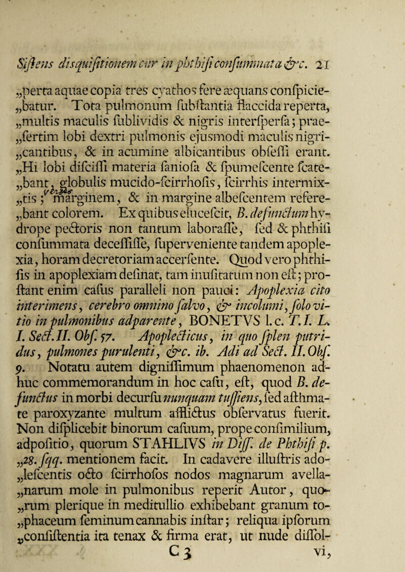 aperta aquae copia tres cyathos fere aequans confpicie- „batur. Tota pulmonum fubftantia flaccida reperta, ,,multis maculis fublividis Sc nigris interfperfa; prae¬ sertim lobi dextri pulmonis ejusmodi maculis nigri- ,,cantibus, & in acumine albicantibus obfeffi erant. „Hi lobi difcifli materia faniofa & fpumefcente fcate- ,,bant^globulis mucido-fcirrhofis, icirrhis intermix- ,,tis ^marginem, & in margine albefcentem refere¬ bant colorem. Ex quibus elucefcit, B. defunctum hy¬ drope pe&oris non tantum iaborafle, fed &phthifi confiimmata deceflifle, fupervenientetandemapople- xia, horam decretoriam accerfente. Quod vero phthi- fis in apoplexiam definat, tam inufltatum non eih; pro¬ flant enim cafus paralleli non pauci: Apoplexia cito interimens, cerebro omnino flalvo, & incolumi, folo vi¬ tio in pulmonibus adparente, BONETVS l.c. T.I. L. I. Se A. II. Obfl 17• ApopleAicus, in quo fplen putri¬ dus, pulmones purulenti, &c. ib. Adi ad Se A. II. Obfl 9. Notatu autem digniflimum phaenomenon ad¬ huc commemorandum in hoc cafti, eft, quod B. de- funitus in morbi decurfu nunquam tujjiens, fed afthma- te paroxyzante multum affli&us obfervatus fuerit. Non difplicebit binorum cafiium, prope confimilium, adpofltio, quorum STAHLIVS inDijfl de Phthiji p. „28. fqq. mentionem facit. In cadavere illuftris ado- „lefcentis o£to fcirrhofos nodos magnarum avella- „narum mole in pulmonibus reperit Autor, quo- „rum plerique in meditullio exhibebant granum to¬ phaceum feminum cannabis inftar; reliqua ipforum ponfiftentia ita tenax & firma erat, ut nude diflol- C 3 vi,