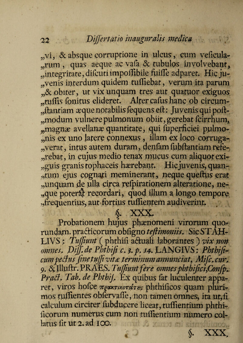 „vi, & absque corruptione in ulcus, cum veficula- ^•um , quas aeque ac vafa & tubulos involvebant, ,,integritate, difcutiimpoflibile fuifle adparet. Hic ju- „ venis interdum quidem tuffiebat, verum ita parum „& obiter, ut vix unquam tres aut quatuor exiguos „ culus fonitus elideret. Alter cafus hanc ob cireum- „ftantiam aique notabilis fequens eil: Juvenis qui poft- „modum vulnere pulmonum obiit, gerebat fcirrhum, „magna avellana quantitate, qui fuperficiei pulmo- „nis ex uno latere connexus , illam ex loco corruga¬ verat, intus autem duram, denfamfubftantiani refe- „rebat, in cujus medio tenax mucus cum aliquot exi¬ guis granis tophaceis haerebant. Hic juvenis, quan¬ tum ejus cognati meminerant, neque queftus erat „unquam de ulla circa refpirationem alteratione, ne- ,,que poter$ recordari, quod illum a longo tempore ,,frequentius, aut fortius tuffientem audiverint. §. XXX, ’ » Probationem hujus phienomeni virorum quo- rundaju. prafticorum obfigno teftimoniis. Sic STAH- LIVS ■: Tufliunt ( phthifi aftuali laborantes ) vix non omnes, DiJ/.de Phthiji c. i.p. j4. LANGIVS; Phthiji- cum pectus JinetuJJi vit£ terminum annuntiat, Mifc, cur, 9. & lUuftr. PRAES. Tujfmntfere omnes phthifici,Confp. Praei. Tab. de PhthiJ, Ex quibus fat luculenter appa¬ ret, viros hofee Tt^KTmrdTiss phthiiicos quam pluri¬ mos fuilientes obiervalTe, non tamen omnes, ita ut, fi eakulum circiter fubdupere liceat, tuflientium phthi- freorum numerus cum non tuflientium numero col¬ latus lit ut 2. ad IOO. §. XXX.