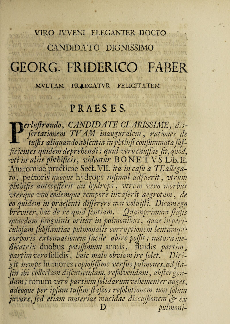 VIRO IVVENI ELEGANTER DOCTO CANDIDATO DIGNISSIMO GEORG. FRIDERICO FABER MVLTAM PRJ/ECATVR FELICITATEM PRAESES. erluftrcmdo, CANDIDATE CLARISSIME, fcientes quidem deprehendi; quid vero caujjae fit, quod* vti in cdiis phthijicis, videatur BONE T V S Lib. II. Anatomiae pradticae Sedi. VII. ita incafu a TE allega¬ to, pedtoris quoque hydrops infimul adfuerit, virum phthijis antecejjerit an hydrops, vtrum vero morbus vterque vno eodemque tempore invajerit aegrotum, de eo quidem in praefenti difjer er e non voluifii. Dicam ego breviter, hac de re quidfentiam. Quamprimum falis -j — .J J X x i corporis extenuationem facile abire pofit; natura me- clicatrix duobus poti fimum armis, fluidis partim • /*• i 4 ^ ^ * T i • • -» *■ .p. » # dW; tonum partium [olidarum vehementer auget, adeoque per igfam tu/Jim ftafeos refolutionem non johrm juvare, Jed etiam materiae mucidae discnfjionem & ex D pulmoni-