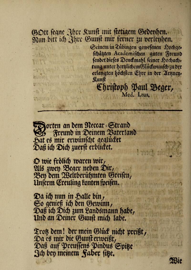 ©Ott feane 3bi'C ftunft mit fletuum ©ebet)f)en.- 9lun bict id) jhx ©unft mit feriter 3« petleptyen. ©ditent in ?u(nw$en gewefettcn .foocftgc* fcba^ten Academifcfjert gufen §rcunt) fenbct bicfcs Sencfmafjf fdttcr $od)acf>^ tuitg untcv ju &cc edangtat ^od>j?cit ££rc in bcr 5\unff €$rtfty$ $aul S&eaer, Med. Ltus# CSiorten an bem Steccar » ©teanb $teunb in ©finem 33afer(anb |>at e$ mit enmtnfd)t gealMet ©ab id? ©id) juerjt erbiidet, f O wie ftblid) maren mit/ 9(1$ 3mep 35eacr nebat ©it, 23et) bem 28eltbetul)mten ©teifen, Unfctm Steuling fonten fpeifen. ©a id) mrn in £alle bin, ©0 genieb id) ben ©eminn, ©ab id) ©id) 3um 2anb$mann f)abe, tlnb an ©einet ©unft mid) labe. ©to($ bem! bet mein ©lud nid)t pteibt , ©a e$ mit bie ©uttftetmeibt, ©ab auf ^reuflTene <pinbus ©pige 3d) bet) meinem^abet ftije.