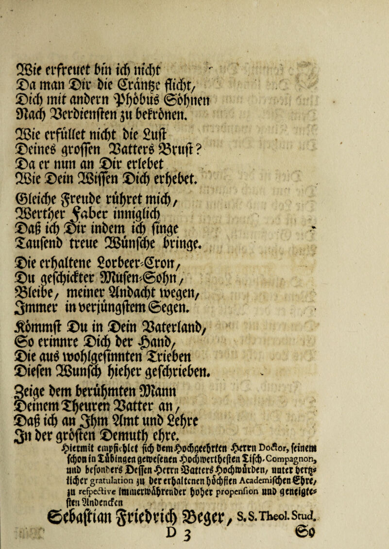 2Bie erfreuet btn idj ntd)t ©a mati ©it* bte Gtange flid)t, ©td) rnif anbetn ^{jobus ©bfjtiett 9tad) 23crbiettften jtt befrbrten. 2Bie crfulfet nid)t bte Suft ©eineS ^roftctt Q3attcrs Q3vttft ? : ©a er nun an ©ir erlebet 2Bte ©ein 2Bifien ©td) erbebet. ©ieidbe grettbe enaret mid), 2Betti)er ^aber innigiid) ©ag td) ©ir tnbem td) jtttge ©utfenb treue 2Bttnfd)e btinge. ©te crbaltene Sorbeer^rotr, ©u aefd)tdtec 9J?ufem©oI)n, SSieibe, meitter 5tnbad)t megen, 3ntmer in tterjungjtem ©egen. £6mmft ©u in ©ein Q3aterianb, ©o erinnre ©id) ber £anb, ®ie au$ wof)lgeftnnten Xrieben ©iefen ®ttnfd) f)ief>er gefd)cieben. 3eige bem berufjmten Sfiann © etnem Tfjenten Q3atter an, ©a§ idb an 3bnt 5(mt unb 2ef>re 3tt ber grfcjten ©emutf) ebre. empfi^lcf fic&Bem^odtece&rfctt £errn Doflor, fetnem fdjoti in Xfi&ingen aetoefenen jpocf;roert&e(?en Xifc(),Compagnon, tsut) bc^ergBc(fen*OctrnSBatter^oc6t»toen/ untttfcerg* iidjcr gratulation Der tr(>A(tcnen f>6^)fien Academifc§en€&W/ ju refpeftive itllilierlV^renbcr JoJer propenfion unD QtntiQtC* flen DlnDencfctt 6e&afrtan Sriebrtdj s.s.Theoi.srud. d 3 ©o
