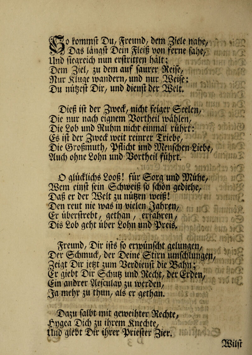 fommft ©U/ fteettnb, bem Sicle habe, ©as tdngff ©ein $letb noti fecne fabe, Uni) ftegeeid) ttun eiflcitfen bdit; ©em 3ic(/ ju betit auf faueee 9Jeife, Sftue littae tMttbeen, uni) nue 2Seife; ©« ttu^eft ©ir/ unb bienjT Der QScIt. ©iejj ift bee 3meif, uidjt fetgee ©eelen, ©ie nue ttad) etgnem 23oetbeit mdbien, ©ie £ob unb 9*ubm nidbt etitmai eubet: dS ift bee 3'ued meit eeineee Xeiebe/ ©ie ©robmtttb/ unb DJien fd? cn £ie£>e/ S(ud) obne Sobn unb 2>oetbeil ftijjet. ' • - r . • ;■ i . * v * /. * O aittdiicbS £oob! fue @oeg unb 9D?ubf/ 2Bem etttft fein igdnveib fo fd)6n gebtebe, ©ab ec bee 28c(t 511 ttuijen tuetb! ©en eeut nie maS tn nielen 3abeen/ ©e ubeeiteebt/getban / .eefdbeett/ ©ts £ob gef)t wf?ee So^n * s * * *« f- ftreitttb, ©ie iftS fo eetnunfdit geiungett/ ©ee @d)tnucf, bee ©citie @tien umfd)(ung?tt/ 3eigt ©ie jeijt jum -Qeebiettft bie 33af)n; de giebt ©ie 0dntfj unb 9ted)t/ bee deben, din anbeee $efculap ju meeben/ 3a rnebe ju tbutv ais ee getban. ©a;u fatbt mit gemet btee-Kedite/ 4T;t^gea ©td> 3« ir?rem itiib ‘jtfbt ©ie ibree ^eieftee 3iee.