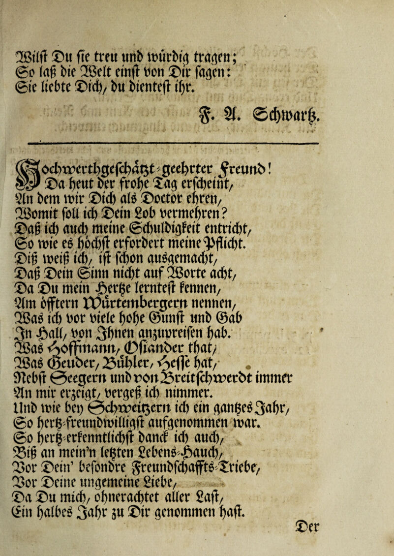 SSitft ©u fte tmt ttnb ttmrbt'0 tratjen; ©o lafi bie 213c(t cinft Don ©it* fagen: 0i c liebte ©id)/ bu bientefi tf)t. $. 5f. €>d)n><u’fj. ►r od)rr>crtl)gefd)4t$tgeef)rtet ^teuttb! ©a f>eut ber frofje ©ag erfd)eint> 5tn bem wir ©id) ats ©octor eijren/ QBorntt foti id) ©cin £ob Detmefjren ? ©a§ id) aud) metne ©cbutbigfeit entrid)© ©o wie es ^6d)ft erforbert metne $>flid)t. ©i); weifj id), ift fd)0ii au^emadjt/ ©afj ©eiti @inn nid)t auf 2Borte ad)t/ ©a ©u mein ©eri^e terntefi tennen, Qtm bffteni X©urtcmbergcrn nenneti/ 2Ba$ id) Dor Diete t>of)e ©unfi tmb ©ab 3n ©ait/ Don 3bnen attjttvreifen t)ab. QBae Aoffmanit/ (Dftanber tbat/ 2Ba$ (Seubec/ Bublet/ dyfjc ©at/* . 9Xebft 0eegem tmb rott 2$rcttfd)wetbt immer Stn mit* erjeigt/ Dergeft id) nimmer. ttnb mie be») 0d>tpett5em id) ein panges 3<riH7 0o ber^ freunbmilltVift aufitenommeti war. ©o t)er§ erfennttidjfi band* id) aud)/ 95i§ an mein’n tefjtcn £ebens ©aud)/ ©>or ©ein’ befonbre Sreunbfd)afft6 ©riebt/ ©>or ©eme umjemeitte Siebex ©a ©u mid), of)nerad)tet alter 2aft/ ©in t)a!bes 3<*f)t ju ©ir genommett t)rtft. ©er
