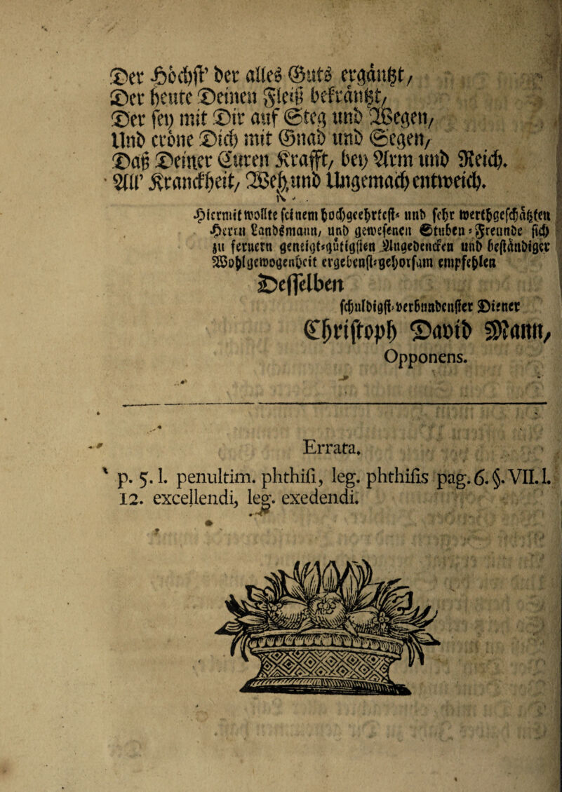 ©er -ftod))? ber alleg ©utg ergdttgt/ ©er t)cufe ©einen gle$ befrdngt/ ©er fet) mit ©ir auf ©te^ unb SBegen, Uni) erone ©id) mit ©nab unb ©eijen, ©a§ ©einer CSuren &'rafft/ bei) $(rm unb SKeid). • W ^randbeit/ SBehttnb Ungemaep cntmeid). K - . ^krmf(ttJoRtefclnemJod)9<e5rfc(?* unb fcfer hKrtjGcf<fja&f.m *£>mu £anbimamt/ unb (jetvefencu 0tu6en»JrennDe fi# ju ferueru aeneiot^tiutiyfien jUugebemfcn unb beflanbigH’ 25o&(<jemo(jent>c!t cvtjel)aifl*gel;orfam empfe&leii jDeflelben fcfjul&tg(lw6imben(!et ©ifnct Cljriftopf) £>amb $?amt/ Opponens. ’ Errafa, > ' p. 5.I. penultim. phthifi, leg. phthifis pag. 6. §. VII. I. 12. excejlendi, leg. exedendi. * ♦