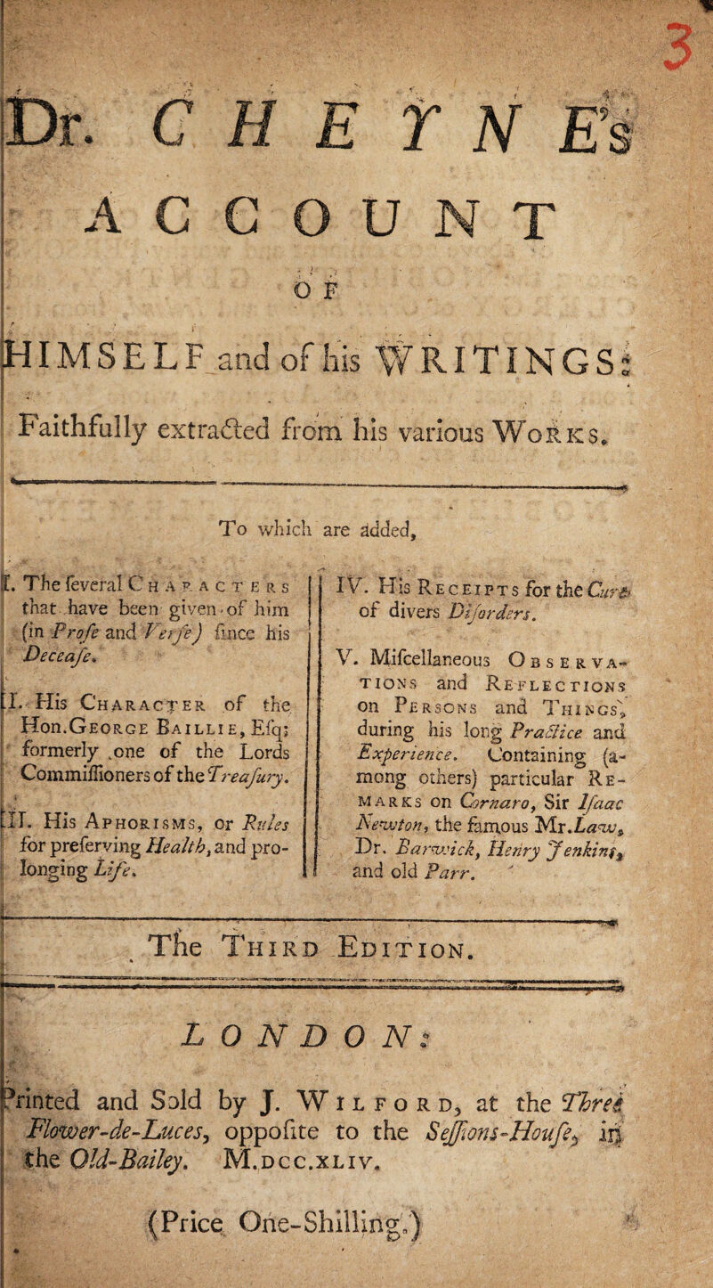 ' c A C Y N Es U N T O R HIMSELF and of his WRITINGS: Faithfully extracted from his various K $« To which are ddded. !L The feveral Characters that have been given of him (in Profe and Verfe) fmce his Deceafe. [I. His Ch A RAC TER of the Hon.George Bailli e, Efq; formerly ,.one of the Lords Commiffioners of the Preafury. til. His Aphorisms, or Rules for preferving Health, and pro¬ longing Life. IV. His Rec eipts for the Curfr of divers Dij orders. V. Mifcellaneous Observa¬ tions and Reflections on Persons and Things* during his long Practice and Experience. Containing (a- mong others) particular Re¬ marks on Cornaro, Sir lfaac Ae-ivton, the famous Mr .Law^ Dr. Harwich, Henry Jenkinf% and old Parr. The Third Edition. LONDON: Printed and Sold by J. W i l f o r d5 at the Three Flower-de-Luces, oppofite to the Sejfiom~HoufeP ih the Old-Bailey. M.dcc.xliv. (Price One-Shilling,')