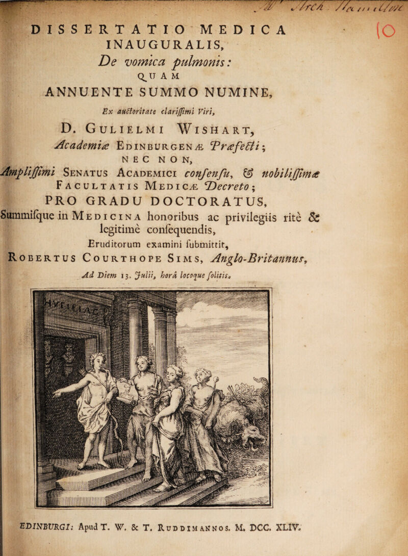 (o DISSERTATIO MEDICA INAUGURALIS, De vomica pulmonis: Q_U A M ANNUENTE SUMMO NUMINE, Ex auttoritate clarijfimi Viri, D. Gulielmi Wishart, Academia Edinburgena<, TrafeEti*, NEC NON, AmpUJJlmi Senatus Academici confenfu, & nobilijjlma Facultatis Medica 'Decreto*, PRO GRADU DOCTORATUS, Summifque in Medicina honoribus ac privilegiis rite 8c legitime conlequendis, Eruditorum examini fubmittit, Robertus Courthope Sims, Anglo-Britannus, Ad Diem 13. Julii, hora locoque folitis„ EDWBVRGI: Apud T. W. Sc T. RuddimAHNOS. M. DCC. XLIV.