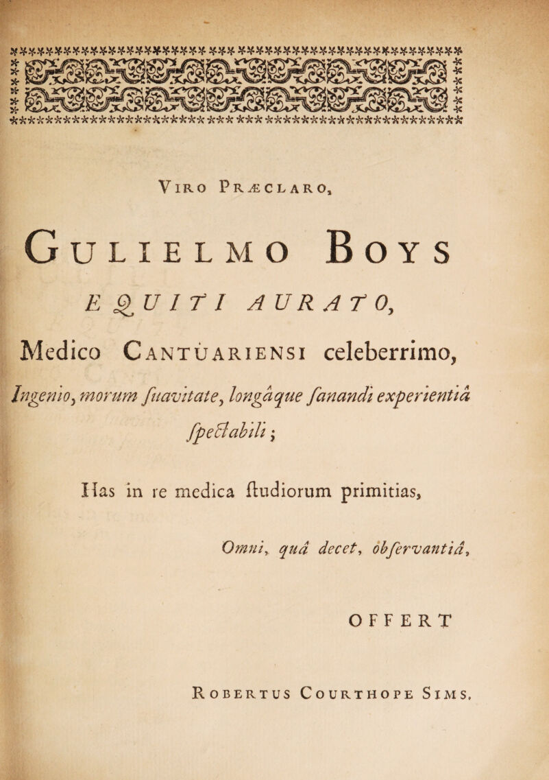 XXZWWW************* ### si************************ & is ick is is icit icitis icis is is i: itis icis it is isisis icitis isicisisisisisisisisisisisisisisisisisisisis Viro Praclaro, Gulielmo Boys EQUITI AURATO, Medico C antuariensi celeberrimo, Ingemo, morum j'navitate, longaque fanandi experientia Has in re medica (ludiorum primitias, Omni, qua decet, obfervant id. OFFERT Robertus Courthope Sims,