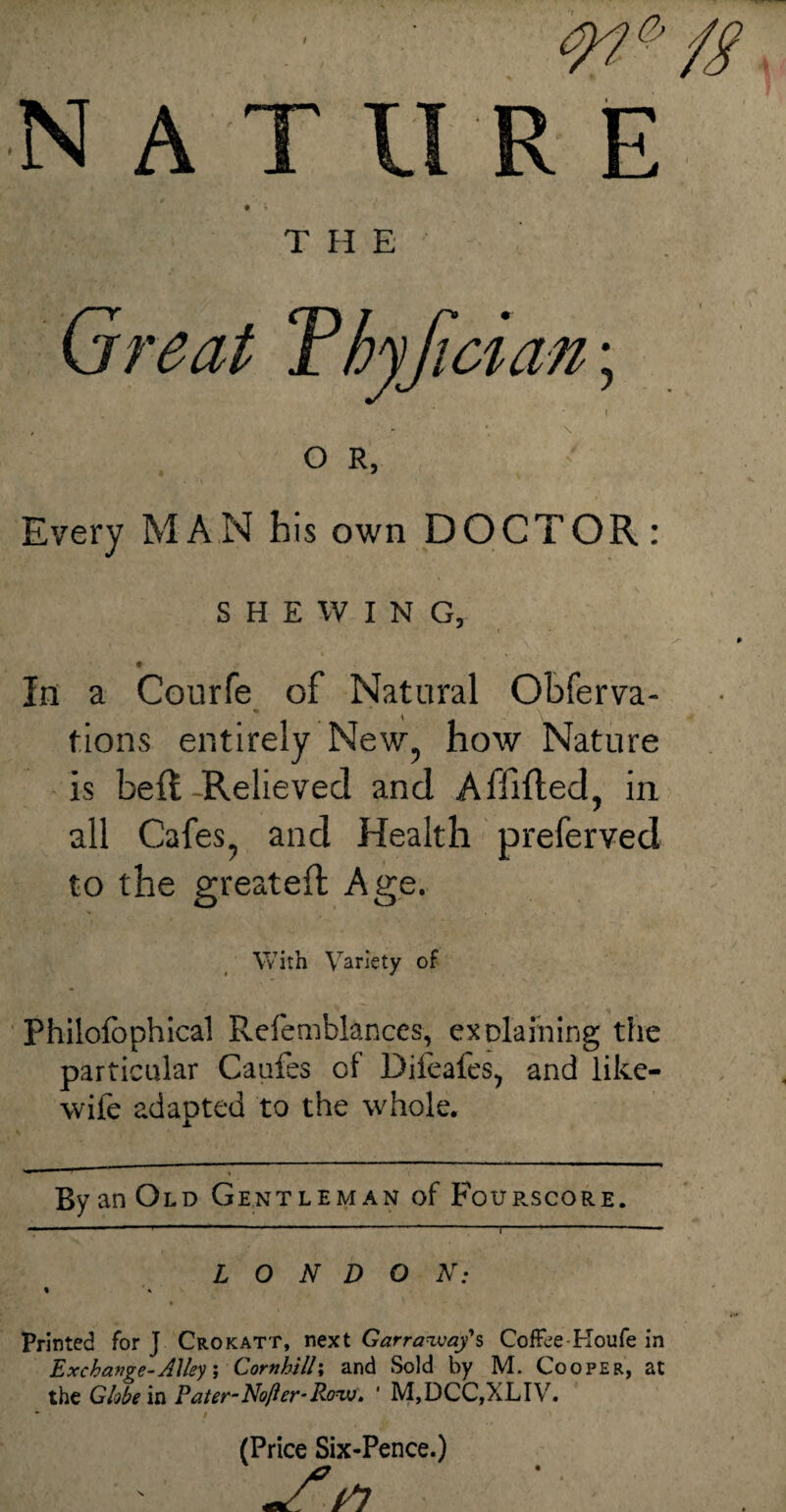'w*fg ■NAT UR E • * * THE Great Thyjicia n; I , - * \ O R, Every MAN bis own DOCTOR: SHEWING, * , In a Courfe of Natural Obferva- tions entirely New, how Nature is beff Relieved and Affifted, in all Cafes, and Health preferved to the greateft Age. With Variety of Philofophical Refemblanccs, explaining the particular Caufes of Difeafes, and like- wife adapted to the whole. By an Old Ge.ntl eman of Fourscore. 1  r ‘ i L O N D O N: % ' % Printed for J Crokatt, next Garrawaf s Coffee Houfe in Exchange-Alley, Cornhilli and Sold by M. Cooper, at the Globe in Pater-No/ler-Row. ‘ M,DCC,XLIV. • # (Price Six-Pence.)
