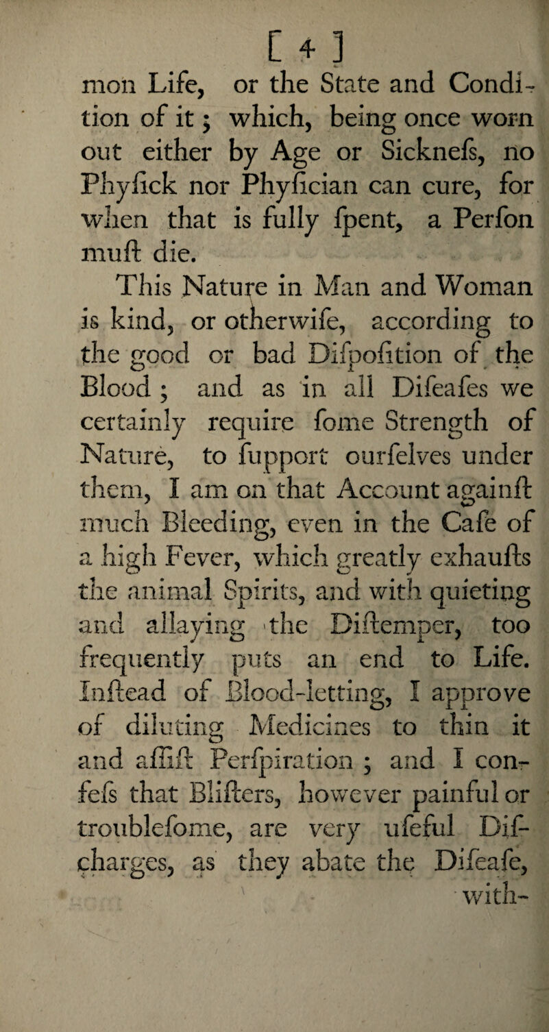 [ + ] moil Life, or the State and CondL tion of it; which, being once worn out either by Age or Sicknefs, no Phylick nor Phyfician can cure, for when that is fully fpent, a Perfon nraft die. This Nature in Man and Woman is kind, or otherwife, according to the good or bad Difpofition of the Blood ; and as in all Difeafes we certainly require fome Strength of Nature, to fupport ourfelves under them, I am on that Account againft much Bleeding, even in the Cafe of a high Fever, which greatly exhaufts the animal Spirits, and with quieting and allaying the Diitemper, too frequently puts an end to Life. Inftead of Blood-letting, I approve of diluting Medicines to thin it O and affift Perlpiration ; and I con- fels that Bliilers, however painful or troublefome, are very ufeful Dif- charges, as they abate the Difeafe, with-