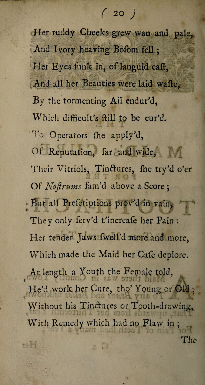 Her ruddy Cheeks grew wan and paler :And Ivory heaving Bofom fell; Her Eyes funk in, of languid call, And all her Beauties were laid wafte, * - r.. * '• •«*< v. , >' :■>'i By the tormenting Ail endur'd, Which difficult's ftill to be cur'd. To Operators file apply'd, #* *« — / >• M* 1/ _ * -r*- :- , .> . Of Reputation, far, and wide, Their Vitriols, Tinctures, file try'd o'er « >• i A U 1 Of No ft rums fam'd above a Score; They only ferv'd t'increafe her Pain : Her tender Jaws fwelL'd moreLand:more, Which made the Maid her Cafe deplore. At length a Youth the Female told, ? •' vnhi; r/; A He'd work her Cure, tho' Young or Old * ‘ ’ -Tv v- : Is Without his Tinctures or Tooth-drawing, With Remedy which had no Flaw in ; The