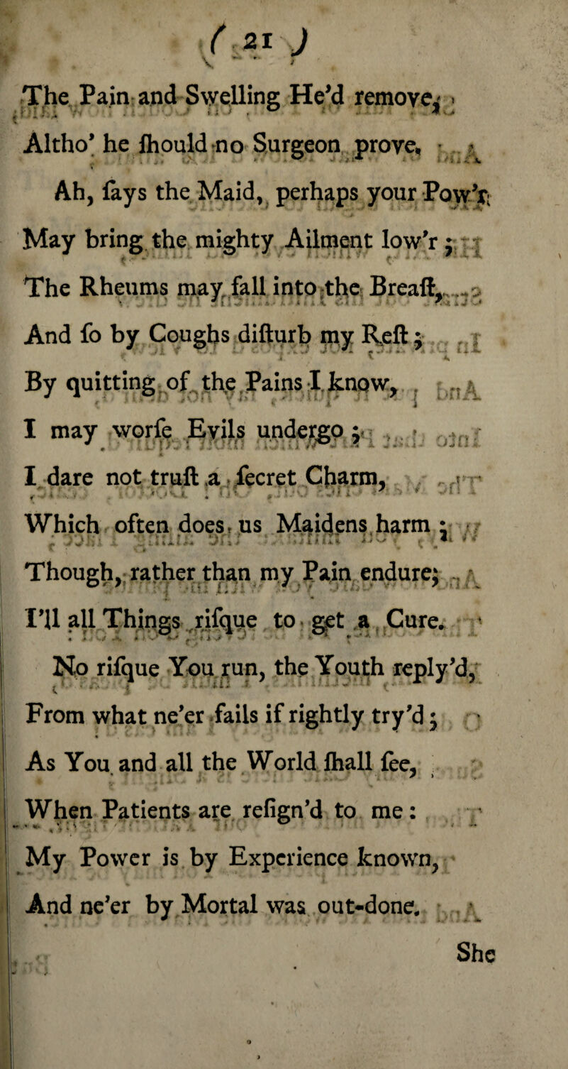 The Pain and Swelling He’d remove^ . Altho’ he Ihould-no Surgeon prove, ■ • Ah, lays the Maid, perhaps your Pow’r: May bring the mighty Ailment low’r j The Rheums may fall into the Breaft, .. . And fo by Coughs difturb my Reft $ . f.j By quitting of thp Pains I.^now, . lnk I may worfe Evils undergo ;■ it I dare not truft ,a fecret Charm, • fZ4?.,'y • ' • i ' Which often does, us Maidens harm : . • • • - - ■ * i » Vi * Though, rather than my Pain endure; I’U all Things .rifque to get a Cure. ■ No rifque You run, the Youth reply’d. From what ne’er fails if rightly try’d; « * ■ As You and all the World fhall fee, * y > ♦ u #» A +' •— • « » When Patients are refign’d to me: *.» , V i V *: ' n'lill i ' • My Power is by Experience known, And ne’er by Mortal was out-done. J ...