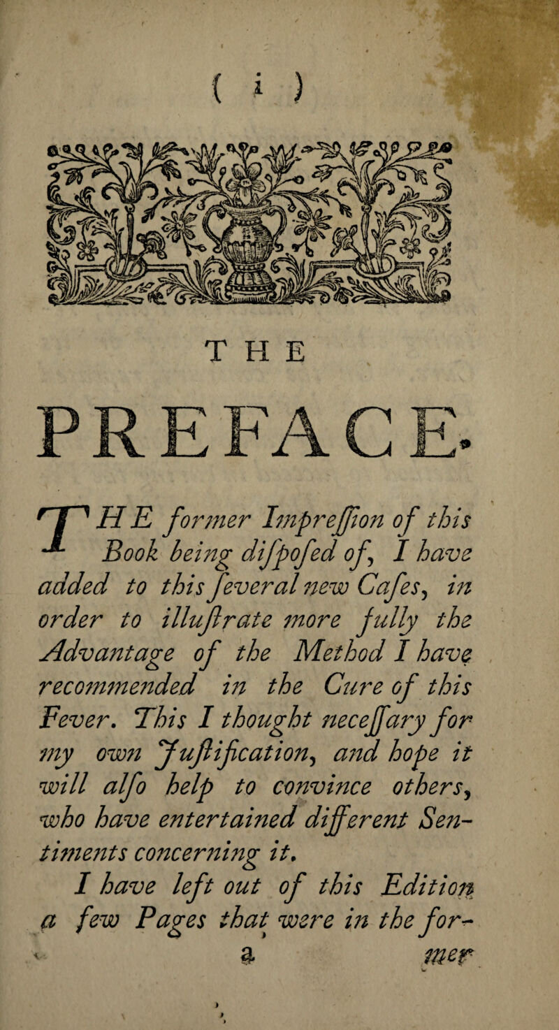 Hr* HE former Impreffion of this Book being difpofed of I have added to this feveral new Cafes, in order to illufirate snore fully the Advantage of the Method I have recommended in the Cure of this Fever. This I thought necejfary for my own JuJlification, and hope it will alfo help to convince others, who have entertained different Sen¬ timents concerning it. I have left out of this Edition a few Pages that were in the for- %. me? w } # V