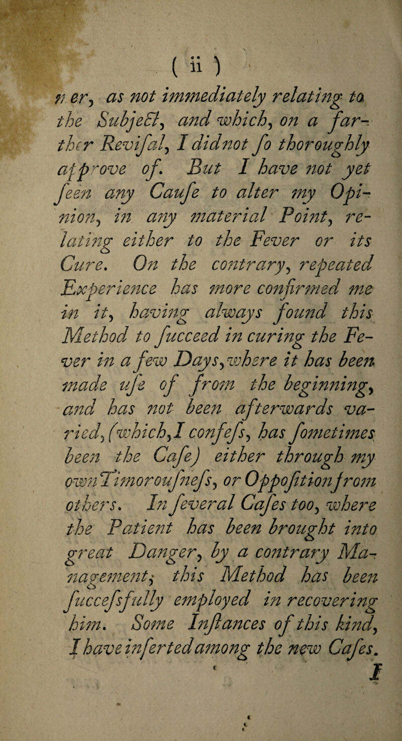 ri erj as not immediately relating to the SubjeFl, and which, on a far-.- thcr Revifal\ I didnot fo thoroughly afprove of But I have not yet feen any Caufe to alter my Opi¬ nio?? ^ hi any material Point, re¬ lating either to the Fever or its Cure. On the contrary, repeated Experience has more confirmed me in it, having always found this Method to fucceed in curing the Fe¬ ver in a few Day sphere it has been made uje of from the beginnings -and has not been afterwards va- riedfwhichf confefss has fometimes been the Cafe) either through my own Fimoroufnefss or Oppoftionfrom others. In feveral Cafes too, where the Patient has been brought into great Dangers by a contrary Ma¬ nagements this Method has been o y 7 fuccefsfully employed in recovering him. Some Injlances of this kind, I have infer ted among the new Cafes. ‘ i m € 1