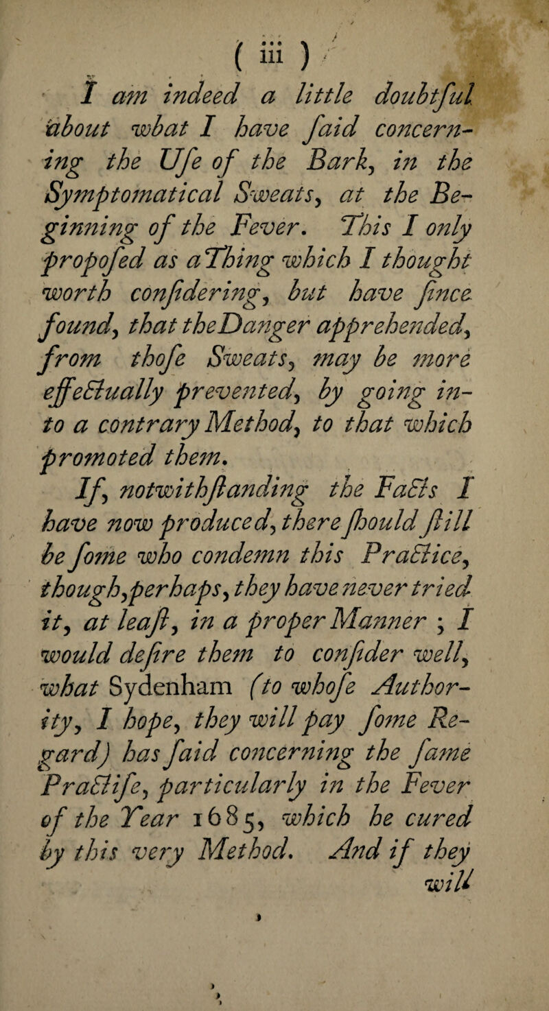 I am indeed a little doubtful about wbat I have Jaid concern¬ ing the Ufe of the Bark, in the Symptomatical Sweats, at the Be¬ ginning of the Fever. 'This I only propofed as a Thing which I thought worth confidering, but have fnce. found, that theDanger apprehended, from thofe Sweats, may be more effectually prevented, by going in¬ to a contrary Method, to that which promoted them. If, notwithfanding the Fuels I have now produced, therejhould fill be fome who condemn this PraElice, though,perhaps, they have never tried it, at leaf, in a proper Manner ; I would defire them to confider well, what Sydenham (to whofe Author¬ ity, I hope, they will pay fome Re¬ gard) has faid concerning the fame PraSlife, particularly in the Fever of the Tear 1685, which he cured by this very Method. And if they wiU