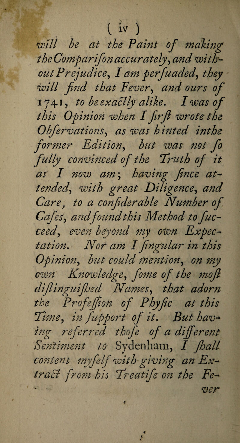 mill be at the Paint of making the Comparifon accurately, and with¬ out Prejudice, I am perfuaded, they will find that Fever, and ours of 1741, to be exaElly alike. 1 was of this Opinion when I firjl wrote the Obfervations, as was hinted inthe former Edition, but was not fo fully convinced of the ‘Truth of it as I now am; having fence at¬ tended, with great Diligence, and Care, to a confederate Number of Cafes, and found this Method to fuc- ceed, even beyond my own Expec¬ tation. Nor am I fengular in this Op inion, but could mention, on my own Knowledge, feme of the mofe diftinguifeted Names, that adorn the ProfejfeoH of Phyfec at this Time, in Jupport of it. But hav¬ ing referred thofe of a different Sentiment to Sydenham, I Jhall content myfelf with giving an Ex¬ tract from his Treatife c?i the Fe- - ■ <uen