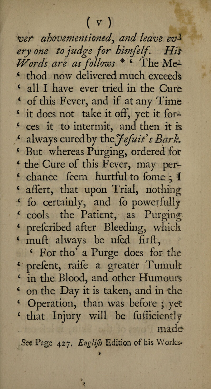 <ver above-mentioned^ and leave ev~ ery one to judge for himfelf. His Words are as follows * 4 The Me- ‘ thod now delivered much exceeds 4 all I have ever tried in the Cure 4 of this Fever, and if at any Time 4 it does not take it off, yet it for- 4 ces it to intermit, and then it is 4 always cured by thojefuit's Bark. 4 But whereas Purging, ordered for 4 the Cure of this Fever, may per- 4 chance feem hurtful to fome ; I 4 affert, that upon Trial, nothing 4 fo certainly, and fo powerfully 4 cools the Patient, as Purging 4 prefcribed after Bleeding, which 4 muft always be uled firft, 4 For tho’ a Purge does for the 4 prefent, raife a greater Tumult 4 in the Blood, and other Humours 4 on the Day it is taken, and in the 4 Operation, than was before ; yet 4 that Injury will be fufficiendy made See Page 427. EngliJb Edition of his Works-