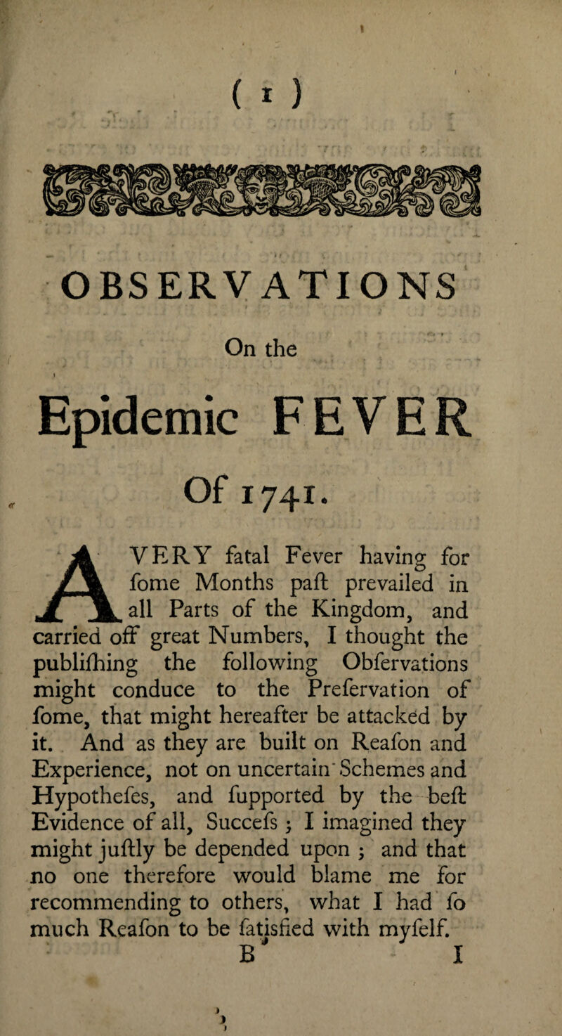 OBSERVATIONS On the Epidemic FEVER Of 1741. AVERY fatal Fever having for fome Months paft prevailed in all Parts of the Kingdom, and carried off great Numbers, I thought the publishing the following Obfervations might conduce to the Prefervation of fome, that might hereafter be attacked by it. And as they are built on Reafon and Experience, not on uncertain'Schemes and Hypothefes, and fupported by the beft Evidence of all, Succefs; I imagined they might juftly be depended upon ; and that no one therefore would blame me for recommending to others, what I had fo much Reafon to be Satisfied with myfelf. B* I