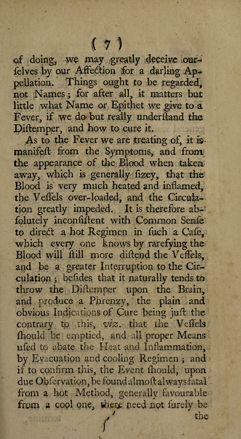 of doing, we may greatly deceive our- felves by our Affeftion for a darling Ap¬ pellation. Things ought to be regarded, not Names; for after all, it matters but little what Name or Epithet we give to a Fever, if we do but really underftand the Diftemper, and how to cure it. As to the Fever we are treating of, it iV manifeft from the Symptoms, and from the appearance of the Blood when taken away, which is generally fizey, that the Blood is very much heated and inflamed, the Veflels over-loaded, and the Circula¬ tion greatly impeded. It is therefore ab- foluteiy inconfiftent with Common Senfe to direbt a hot Regimen in fuch a Cafe, which every one knows by rarefying the Blood will ftill more diftend the Veflels, and be a greater Interruption to the Cir¬ culation ; befides that it naturally tends to throw the Diftemper upon the Brain, and produce a Phrenzy, the plain and obvious Indications of Cure being juft the contrary tp this, viz. that the Veflels fhould be emptied, and all proper Means ufed to abate the Heat and Inflammation, by Evacuation and cooling Regimen ; and if to confirm this, the Event fhould, upon due Obfervation, be found almoft always fatal from a hot Method, generally favourable from a cool one, iher^ need not finely be ' the