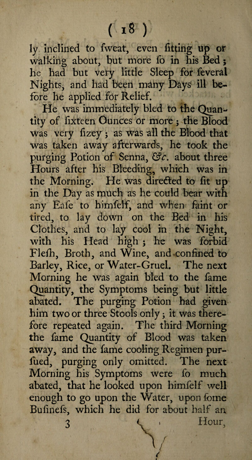 ly inclined to fweat, even fitting up or walking about, but more fo in his Bed; he had but very little Sleep for feveral Nights, and had been many Days ill be¬ fore he applied for Relief. He was immediately bled to the Quan¬ tity of fixteen Ounces or more 3 the Blood was very fizey 3 as was all the Blood that was taken away afterwards, he took the purging Potion of Senna, &c. about three Hours after his Bleeding, which was in the Morning. He was directed to fit up in the Day as much as he could bear with any Eafe to himfelf, and when faint or tired, to lay down on the Bed in his Clothes, and to lay cool in the Night, with his Head high 3 he was forbid Flefh, Broth, and Wine, and confined to Barley, Rice, or Water-Gruel. The next Morning he was again bled to the fame Quantity, the Symptoms being but little abated. The purging Potion had given him two or three Stools only 3 it was there¬ fore repeated again. The third Morning the fame Quantity of Blood was taken away, and the fame cooling Regimen pur- fued, purging only omitted. The next Morning his Symptoms were fo much abated, that he looked upon himfelf well enough to go upon the Water, upon fome Bufinefs, which he did for about half an \