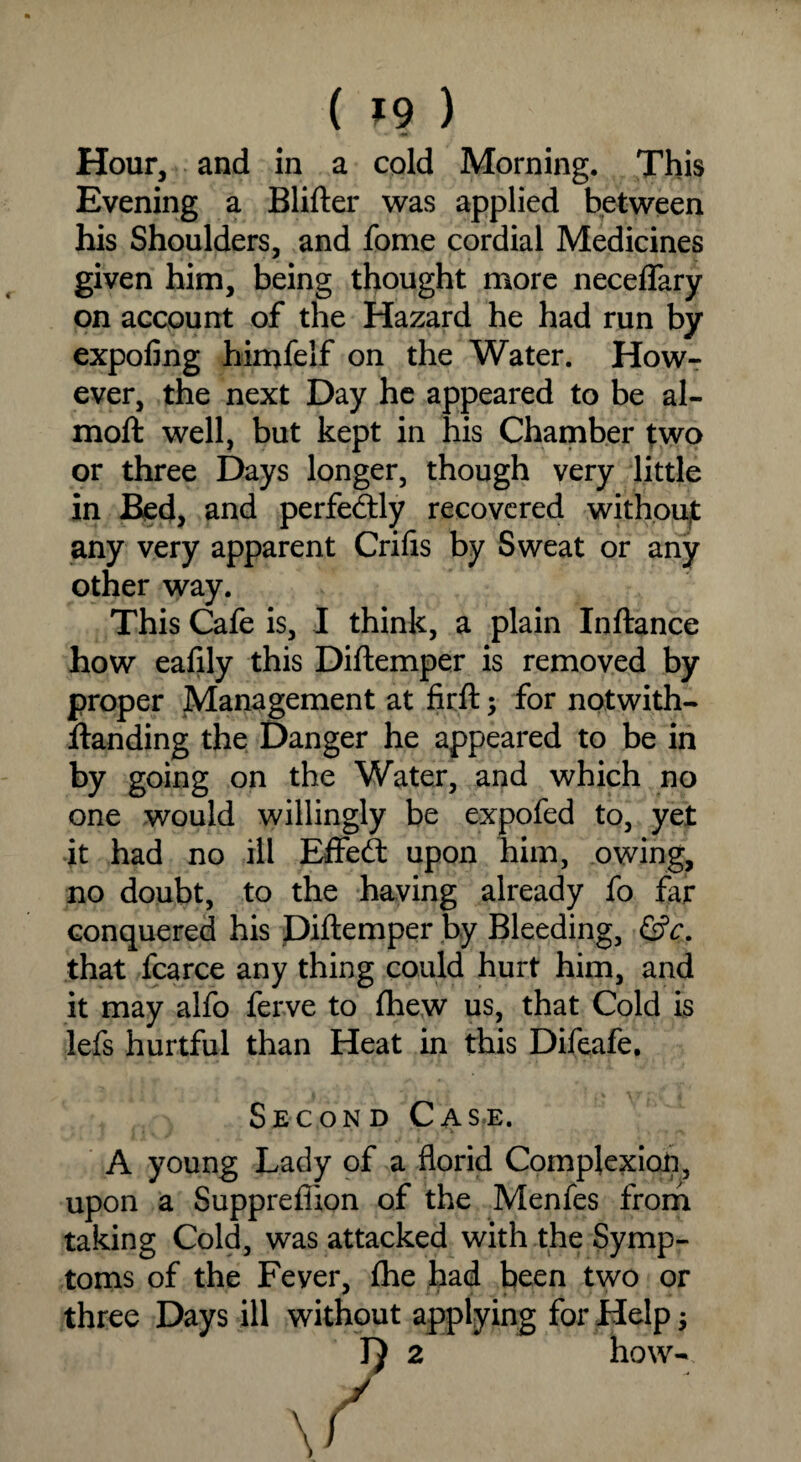 Hour, and in a cold Morning. This Evening a Blifter was applied between his Shoulders, and fome cordial Medicines given him, being thought more neceffary on account of the Hazard he had run by expofing himfelf on the Water. How¬ ever, the next Day he appeared to be al- moft well, but kept in his Chamber two or three Days longer, though very little in Bed, and perfectly recovered without any very apparent Crifis by Sweat or any other way. This Cafe is, I think, a plain Inftance how eafily this Diftemper is removed by proper Management at firft; for notwith- ftanding the Danger he appeared to be in by going on the Water, and which no one would willingly be expofed to, yet it had no ill Effect upon him, owing, no doubt, to the having already fo far conquered his Diftemper by Bleeding, &c. that fcarce any thing could hurt him, and it may alfo ferve to (hew us, that Cold is lefs hurtful than Heat in this Difeafe. Second Case. A young Lady of a florid Complexion, upon a Suppreffion of the Menfes from taking Cold, was attacked with the Symp¬ toms of the Fever, fhe had been two or three Days ill without applying for Help $ J} 2 how-.