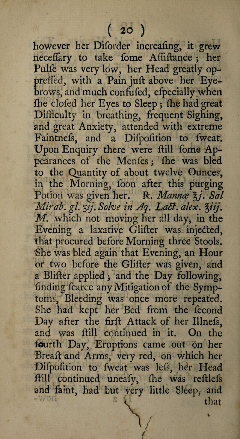 / ( 20 ) however her Diforder increafing, it grew neceflary to take fome Affiftance ; her Pulfe was very low, her Head greatly op- prefled, with a Pain juft above her Eye¬ brows, and much confufed, efpecially when fhe clofed her Eyes to Sleep $ ftie had great Difficulty in breathing, frequent Sighing, and great Anxiety, attended with extreme Faintnefs, and a Difpofition to fweat. Upon Enquiry there were ftill fome Ap¬ pearances of the Menfes; ffie was bled to the Quantity of about twelve Ounces, in the Morning, foon after this purging Potion was given her. R. Mannce %j. Sal Mirab. gl.'zij. Solve in Aq. Labi, alex. %iij. M. which not moving her all day, in the Evening a laxative Glifter was injedted, that procured before Morning three Stools. She was bled again that Evening, an Hour or two before the Glifter was given, and a Blifter applied; and the Day following, finding fcarce any Mitigation of the Symp¬ toms, Bleeding was once more repeated. She had kept her Bed from the fecond Day after the firft Attack of her Illnefs, and was ftill continued in it. On the fourth Day, Eruptions came out on her Breaft and Arms, very red, on which her Difpofition to fweat was lefs, her Head ftill continued uneafy, fhe was reftlefs and faint, had but very little Sleep, and that / / /