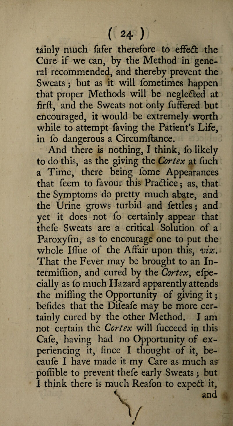 tainly much fafer therefore to efFed the Cure if we can, by the Method in gene¬ ral recommended, and thereby prevent the Sweats; but as it will fometimes happen that proper Methods will be negleded at firft, and the Sweats not only fuffered but encouraged, it would be extremely worth while to attempt faving the Patient’s Life, in fo dangerous a Circumftance. And there is nothing, I think, fo likely to do this, as the giving the Cortex at fuch a Time, there being fome Appearances that feem to favour this Practice; as, that the Symptoms do pretty much abate, and the Urine grows turbid and fettles; and yet it does not fo certainly appear that thefe Sweats are a critical Solution of a Paroxyfm, as to encourage one to put the whole Iffiie of the Affair upon this, viz. That the Fever may be brought to an In- termiffion, and cured by the Cortex, efpe- cially as fo much Hazard apparently attends the miffing the Opportunity of giving it -y befides that the Difeafe may be more cer¬ tainly cured by the other Method. I am not certain the Cortex will fucceed in this Cafe, having had no Opportunity of ex¬ periencing it, fince I thought of it, be- caufe I have made it my Care as much as poffible to prevent thefe early Sweats \ but I think there is much Reafon to expert it.