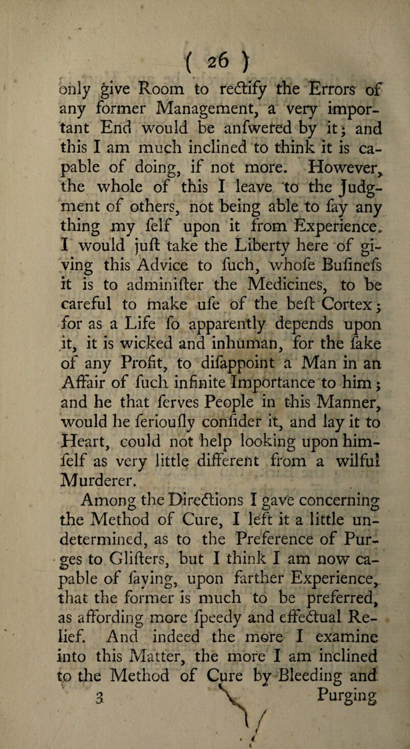 only give Room to rectify the Errors of any former Management, a very impor¬ tant End would be anfwefed by it- and this I am much inclined to think it is ca¬ pable of doing, if not more. However, the whole of this I leave to the Judg¬ ment of others, not being able to fay any thing my felf upon it from Experience. I would juft take the Liberty here of gi¬ ving this Advice to fuch, whofe Bufinefs it is to adminifter the Medicines, to be careful to make ufe of the beft Cortex; for as a Life fo apparently depends upon it, it is wicked and inhuman, for the fake of any Profit, to difappoint a Man in an Affair of fuch infinite Importance to him; and he that ferves People in this Manner, would he ferioufly confider it, and lay it to Heart, could not help looking upon him- felf as very little different from a wilful Murderer. Among the Directions I gave concerning the Method of Cure, I left it a little un¬ determined, as to the Preference of Pur¬ ges to Glifters, but I think I am now’ ca¬ pable of faying, upon farther Experience* that the former is much to be preferred, as affording more fpeedy and effectual Re¬ lief. And indeed the more I examine into this Matter, the more I am inclined to die Method of Cure by Bleeding and 3 \ Purging , V