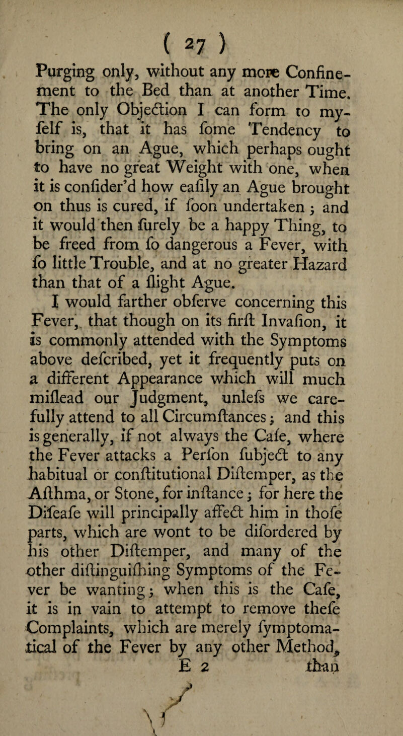 Purging only, without any more Confine¬ ment to the Bed than at another Time. The only Objection I can form to my- felf is, that it has fome Tendency to bring on an Ague, which perhaps ought to have no great Weight with one, when it is confider’d how eafily an Ague brought on thus is cured, if foon undertaken 5 and it would then furely be a happy Thing, to be freed from fo dangerous a Fever, with fo little Trouble, and at no greater Hazard than that of a flight Ague. I would farther obferve concerning this Fever, that though on its firft Invafion, it is commonly attended with the Symptoms above defcribed, yet it frequently puts on a different Appearance which will much miflead our Judgment, unlefs we care¬ fully attend to all Circumflances; and this is generally, if not always the Cale, where the Fever attacks a Perfon fubjedt to any habitual or conflitutional Diflemper, as the Aflhma, or Stone, for inflance; for here the Difeafe will principally affedt him in thofe parts, which are wont to be difordered by his other Diflemper, and many of the other diflinguifhing Symptoms of the Fe¬ ver be wanting 3 when this is the Cafe, it is in vain to attempt to remove thefe Complaints, which are merely fymptoma- tical of the Fever by any other Method, E 2 than \i