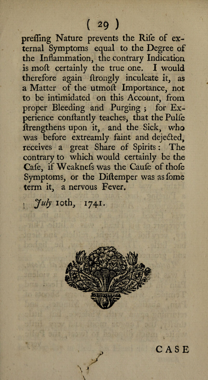 prefling Nature prevents the Rife of ex¬ ternal Symptoms equal to the Degree of the Inflammation, the contrary Indication is moft certainly the true one. I would therefore again ftrongly inculcate it, as a Matter of the utmoft Importance, not to be intimidated on this Account, from proper Bleeding and Purging ; for Ex¬ perience conftantly teaches, that the Pulfe ftrengthens upon it, and the Sick, who was before extreamly faint and dejedted, receives a great Share of Spirits: The contrary to which would certainly be the Cafe, if Weaknefs was the Caufe ofthofe Symptoms, or the Diftemper was as fome term it, a nervous Fever, I July iotlv, 1741. CASE