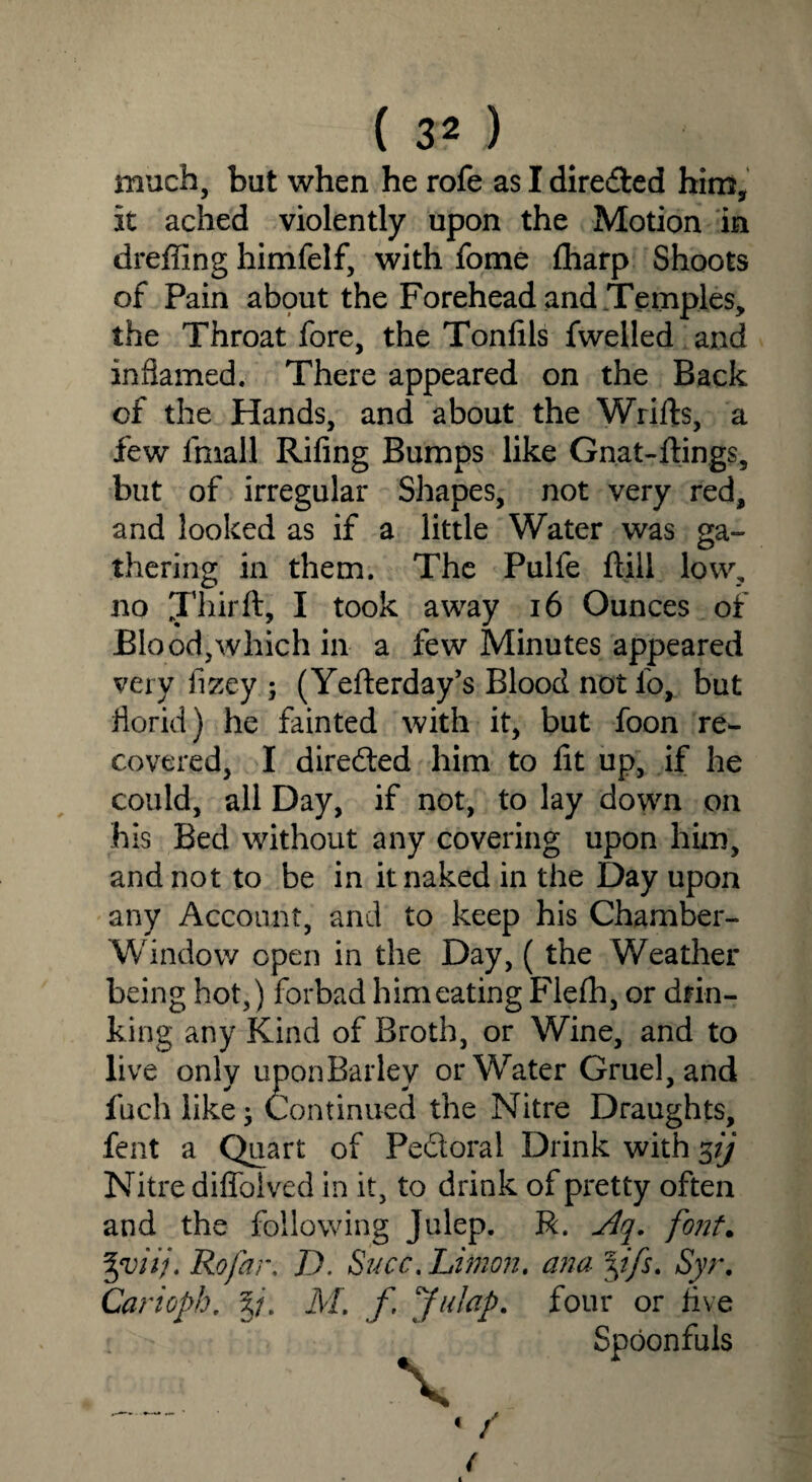 much, but when he rofe as I directed him, it ached violently upon the Motion in dreffing himfelf, with fome fharp Shoots of Pain about the Forehead and Temples, the Throat fore, the Tonlils fwelled and inflamed. There appeared on the Back of the Hands, and about the Wrifts, a few fniall Riling Bumps like Gnat-flings, but of irregular Shapes, not very red, and looked as if a little Water was ga- thering in them. The Pulfe lull low, no J’hirft, I took away 16 Ounces of Blood,which in a few Minutes appeared very fizey ; (Yefterday’s Blood not lb, but florid) he fainted with it, but foon re¬ covered, I diredted him to lit up, if he could, all Day, if not, to lay down on his Bed without any covering upon him, and not to be in it naked in the Day upon any Account, and to keep his Chamber- Window open in the Day, (the Weather being hot,) forbad him eating Flefh, or drin¬ king any Kind of Broth, or Wine, and to live only uponBarley or Water Gruel, and fuch like; Continued the Nitre Draughts, fent a Quart of Pe&oral Drink with 5// Nitre diffolved in it, to drink of pretty often and the following Julep. R. Aq. font. %viij. Rofar. D. Succ.Limon. ana yfs. Syr. Carioph. Xu M. f Jalap, four or live Spoonfuls « /