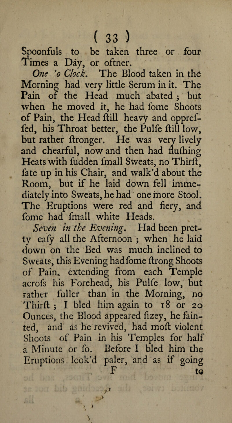 Spoonfuls to be taken three or four Times a Day, or oftner. One ’o Clock. The Blood taken in the Morning had very little Serum in it. The Pain of the Head much abated ; but when he moved it, he had fome Shoots of Pain, the Head ftill heavy and oppref- fed, his Throat better, the Pulfe ftill low, but rather ftronger. He was very lively and chearful, now and then had flufhing Heats with fudden fmall Sweats, no Third:, fate up in his Chair, and walk’d about the Room, but if he laid down fell imme¬ diately into Sweats, he had one more Stool. The Eruptions were red and fiery, and fome had fmall white Heads. Seven in the Evening. Had been pret¬ ty eafy all the Afternoon ; when he laid down on the Bed was much inclined to Sweats, this Evening had fome ftrong Shoots of Pain, extending from each Temple acrofs his Forehead, his Pulfe low, but rather fuller than in the Morning, no Thirft ; I bled him again to 18 or 20 Ounces, the Blood appeared fizey, he fain¬ ted, and as he revived, had moft violent Shoots of Pain in his Temples for half a Minute or fo. Before I bled him the Eruptions look’d paler, and as if going ; F to
