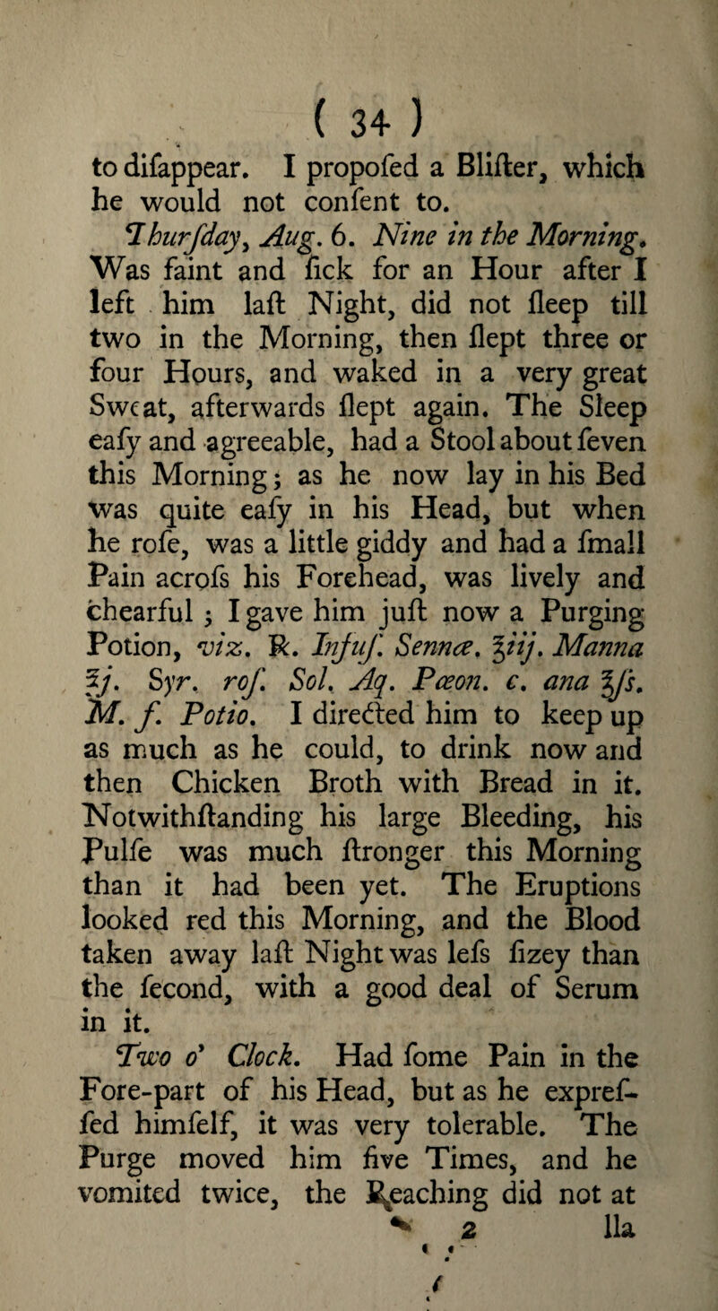 to difappear. I propofed a Blifter, which he would not confent to. *Ihurfday, Aug. 6. Nine in the Morning. Was faint and Tick for an Hour after I left him laft Night, did not fleep till two in the Morning, then flept three or four Hours, and waked in a very great Sweat, afterwards flept again. The Sleep eafy and agreeable, had a Stool about feven this Morning; as he now lay in his Bed was quite eafy in his Head, but when he rofe, was a little giddy and had a fmall Pain acrofs his Forehead, was lively and chearful ; I gave him juft now a Purging Potion, viz. R. Injuf Senna. %iij. Manna 5j. Syr. rof. Sol. Aq. Paeon, c. ana y‘s. M. f. Potto. I directed him to keep up as much as he could, to drink now and then Chicken Broth with Bread in it. Notwithftanding his large Bleeding, his Pulfe was much ftronger this Morning than it had been yet. The Eruptions looked red this Morning, and the Blood taken away laft Night was lefs flzey than the fecond, with a good deal of Serum in it. Two oy Clock. Had fome Pain in the Fore-part of his Head, but as he expref* fed himfelf, it was very tolerable. The Purge moved him five Times, and he vomited twice, the Reaching did not at * 2 11a